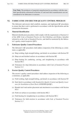 16.1-183
Specification for Structural Steel Buildings, August 1, 2022
American Institute of Steel Construction
User Note: The producers of materials manufactured in accordance with the stan-
dard specifications referenced in Section A3 and steel deck manufacturers are not
considered to be fabricators or erectors.
N2. FABRICATOR AND ERECTOR QUALITY CONTROL PROGRAM
The fabricator and erector shall establish, maintain, and implement QC procedures
to ensure that their work is performed in accordance with this Specification and the
construction documents.
1. Material Identification
Material identification procedures shall comply with the requirements of Section 6.1
of the AISC Code of Standard Practice for Steel Buildings and Bridges, hereafter
referred to as the Code of Standard Practice, and shall be monitored by the fabrica-
tor’s quality control inspector (QCI).
2. Fabricator Quality Control Procedures
The fabricator’s QC procedures shall address inspection of the following as a mini-
mum, as applicable:
(a) Shop welding, high-strength bolting, and details in accordance with Section N5
(b) Shop cut and finished surfaces in accordance with Section M2
(c)	
Shop heating for cambering, curving, and straightening in accordance with
Section M2.1
(d)	
Tolerances for shop fabrication in accordance with Code of Standard Practice
Section 11.2
3. Erector Quality Control Procedures
The erector’s quality control procedures shall address inspection of the following as
a minimum, as applicable:
(a) Field welding, high-strength bolting, and details in accordance with Section N5
(b)	
Steel deck in accordance with Standard for Quality Control and Quality Assur-
ance for Installation of Steel Deck (ANSI/SDI QA/QC)
(c)	
Headed steel stud anchor placement and attachment in accordance with Section
N5.4
(d) Field cut surfaces in accordance with Section M2.2
(e) Field heating for straightening in accordance with Section M2.1
(f)	
Tolerances for field erection in accordance with Code of Standard Practice
Section 11.3
Sect. N2.] FABRICATOR AND ERECTOR QUALITY CONTROL PROGRAM
Part 16.1 J-N (121-194).indd 183
Part 16.1 J-N (121-194).indd 183 2023-01-10 8:06 PM
2023-01-10 8:06 PM
 