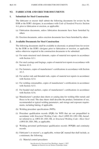 16.1-184
Specification for Structural Steel Buildings, August 1, 2022
American Institute of Steel Construction
N3. FABRICATOR AND ERECTOR DOCUMENTS
1. Submittals for Steel Construction
The fabricator or erector shall submit the following documents for review by the
EOR or the EOR’s designee, in accordance with Code of Standard Practice Section
4.4, prior to fabrication or erection, as applicable:
(a)	
Fabrication documents, unless fabrication documents have been furnished by
others
(b) Erection documents, unless erection documents have been furnished by others
2. Available Documents for Steel Construction
The following documents shall be available in electronic or printed form for review
by the EOR or the EOR’s designee prior to fabrication or erection, as applicable,
unless otherwise required in the construction documents to be submitted:
(a)	
For main structural steel elements, copies of material test reports in accordance
with Section A3.1.
(b)	
For steel castings and forgings, copies of material test reports in accordance with
Section A3.2.
(c)	
For fasteners, copies of manufacturer’s certifications in accordance with Section
A3.3.
(d)	
For anchor rods and threaded rods, copies of material test reports in accordance
with Section A3.4.
(e)	
For welding consumables, copies of manufacturer’s certifications in accordance
with Section A3.5.
(f)	
For headed stud anchors, copies of manufacturer’s certifications in accordance
with Section A3.6.
(g)	
Manufacturer’s product data sheets or catalog data for welding filler metals and
fluxes to be used. The data sheets shall describe the product, limitations of use,
recommended or typical welding parameters, and storage and exposure require-
ments, including baking, if applicable.
(h) Welding procedure specifications (WPS).
(i)	
Procedure qualification records (PQR) for WPS that are not prequalified in
accordance with Structural Welding Code—Steel (AWS D1.1/D1.1M), hereaf-
ter referred to as AWS D1.1/D1.1M, or Structural Welding Code—Sheet Steel
(AWS D1.3/D1.3M), as applicable.
(j)	
Welding personnel performance qualification records (WPQR) and continuity
records.
(k)	
Fabricator’s or erector’s, as applicable, written QC manual that shall include, as
a minimum, the following:
(1) Material control procedures
FABRICATOR AND ERECTOR DOCUMENTS [Sect. N3.
Part 16.1 J-N (121-194).indd 184
Part 16.1 J-N (121-194).indd 184 2023-01-10 8:06 PM
2023-01-10 8:06 PM
 