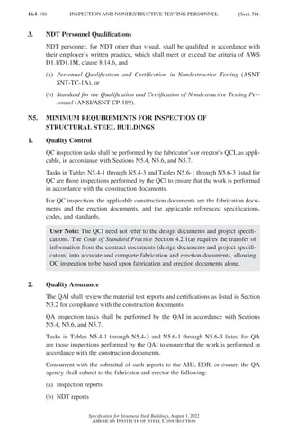 16.1-186
Specification for Structural Steel Buildings, August 1, 2022
American Institute of Steel Construction
3. NDT Personnel Qualifications
NDT personnel, for NDT other than visual, shall be qualified in accordance with
their employer’s written practice, which shall meet or exceed the criteria of AWS
D1.1/D1.1M, clause 8.14.6, and
(a)	
Personnel Qualification and Certification in Nondestructive Testing (ASNT
SNT-TC-1A), or
(b)	
Standard for the Qualification and Certification of Nondestructive Testing Per-
sonnel (ANSI/ASNT CP-189).
N5.	
MINIMUM REQUIREMENTS FOR INSPECTION OF
STRUCTURAL STEEL BUILDINGS
1. Quality Control
QC inspection tasks shall be performed by the fabricator’s or erector’s QCI, as appli-
cable, in accordance with Sections N5.4, N5.6, and N5.7.
Tasks in Tables N5.4-1 through N5.4-3 and Tables N5.6-1 through N5.6-3 listed for
QC are those inspections performed by the QCI to ensure that the work is performed
in accordance with the construction documents.
For QC inspection, the applicable construction documents are the fabrication docu-
ments and the erection documents, and the applicable referenced specifications,
codes, and standards.
User Note: The QCI need not refer to the design documents and project specifi-
cations. The Code of Standard Practice Section 4.2.1(a) requires the transfer of
information from the contract documents (design documents and project specifi-
cation) into accurate and complete fabrication and erection documents, allowing
QC inspection to be based upon fabrication and erection documents alone.
2. Quality Assurance
The QAI shall review the material test reports and certifications as listed in Section
N3.2 for compliance with the construction documents.
QA inspection tasks shall be performed by the QAI in accordance with Sections
N5.4, N5.6, and N5.7.
Tasks in Tables N5.4-1 through N5.4-3 and N5.6-1 through N5.6-3 listed for QA
are those inspections performed by the QAI to ensure that the work is performed in
accordance with the construction documents.
Concurrent with the submittal of such reports to the AHJ, EOR, or owner, the QA
agency shall submit to the fabricator and erector the following:
(a) Inspection reports
(b) NDT reports
INSPECTION AND NONDESTRUCTIVE TESTING PERSONNEL [Sect. N4.
Part 16.1 J-N (121-194).indd 186
Part 16.1 J-N (121-194).indd 186 2023-01-10 8:06 PM
2023-01-10 8:06 PM
 