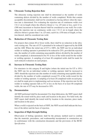 16.1-190
Specification for Structural Steel Buildings, August 1, 2022
American Institute of Steel Construction
5d. Ultrasonic Testing Rejection Rate
The ultrasonic testing rejection rate shall be determined as the number of welds
containing defects divided by the number of welds completed. Welds that contain
acceptable discontinuities shall not be considered as having defects when the rejec-
tion rate is determined. For evaluating the rejection rate of continuous welds over
3 ft (1 m) in length where the effective throat is 1 in. (25 mm) or less, each 12 in.
(300 mm) increment or fraction thereof shall be considered as one weld. For evalu-
ating the rejection rate on continuous welds over 3 ft (1 m) in length where the
effective throat is greater than 1 in. (25 mm), each 6 in. (150 mm) of length, or frac-
tion thereof, shall be considered one weld.
5e. Reduction of Ultrasonic Testing Rate
For projects that contain 40 or fewer welds, there shall be no reduction in the ultra-
sonic testing rate. The rate of UT is permitted to be reduced if approved by the EOR
and the AHJ. Where the initial rate of UT is 100%, the NDT rate for an individual
welder or welding operator is permitted to be reduced to 25%, provided the rejection
rate, the number of welds containing unacceptable defects divided by the number of
welds completed, is demonstrated to be 5% or less of the welds tested for the welder
or welding operator. A sampling of at least 40 completed welds shall be made for
such reduced evaluation on each project.
5f. Increase in Ultrasonic Testing Rate
For structures in risk category II and higher (where the initial rate for UT is 10%)
the NDT rate for an individual welder or welding operator shall be increased to
100% should the rejection rate (the number of welds containing unacceptable defects
divided by the number of welds completed) exceed 5% of the welds tested for the
welder or welding operator. A sampling of at least 20 completed welds on each proj-
ect shall be made prior to implementing such an increase. If the rejection rate for the
welder or welding operator falls to 5% or less on the basis of at least 40 completed
welds, the rate of UT may be decreased to 10%.
5g. Documentation
All NDT performed shall be documented. For shop fabrication, the NDT report shall
identify the tested weld by piece mark and location in the piece. For field work, the
NDT report shall identify the tested weld by location in the structure, piece mark,
and location in the piece.
When a weld is rejected on the basis of NDT, the NDT record shall indicate the loca-
tion of the defect and the basis of rejection.
6. Inspection of High-Strength Bolting
Observation of bolting operations shall be the primary method used to confirm
that the materials, procedures, and workmanship incorporated in construction are
in conformance with the construction documents and the provisions of the RCSC
Specification.
MINIMUM REQUIREMENTS FOR INSPECTION [Sect. N5.
Part 16.1 J-N (121-194).indd 190
Part 16.1 J-N (121-194).indd 190 2023-01-10 8:06 PM
2023-01-10 8:06 PM
 