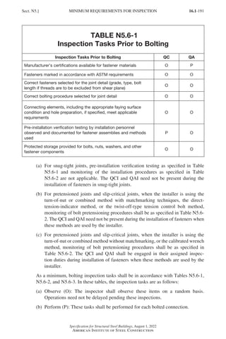 16.1-191
Specification for Structural Steel Buildings, August 1, 2022
American Institute of Steel Construction
TABLE N5.6-1
Inspection Tasks Prior to Bolting
Inspection Tasks Prior to Bolting QC QA
Manufacturer’s certifications available for fastener materials O P
Fasteners marked in accordance with ASTM requirements O O
Correct fasteners selected for the joint detail (grade, type, bolt
length if threads are to be excluded from shear plane)
O O
Correct bolting procedure selected for joint detail O O
Connecting elements, including the appropriate faying surface
condition and hole preparation, if specified, meet applicable
requirements
O O
Pre-installation verification testing by installation personnel
observed and documented for fastener assemblies and methods
used
P O
Protected storage provided for bolts, nuts, washers, and other
fastener components
O O
(a)	
For snug-tight joints, pre-installation verification testing as specified in Table
N5.6-1 and monitoring of the installation procedures as specified in Table
N5.6-2 are not applicable. The QCI and QAI need not be present during the
installation of fasteners in snug-tight joints.
(b)	
For pretensioned joints and slip-critical joints, when the installer is using the
turn-of-nut or combined method with matchmarking techniques, the direct-
tension-indicator method, or the twist-off-type tension control bolt method,
monitoring of bolt pretensioning procedures shall be as specified in Table N5.6-
2. The QCI and QAI need not be present during the installation of fasteners when
these methods are used by the installer.
(c)	
For pretensioned joints and slip-critical joints, when the installer is using the
turn-of-nut or combined method without matchmarking, or the calibrated wrench
method, monitoring of bolt pretensioning procedures shall be as specified in
Table N5.6-2. The QCI and QAI shall be engaged in their assigned inspec-
tion duties during installation of fasteners when these methods are used by the
installer.
As a minimum, bolting inspection tasks shall be in accordance with Tables N5.6-1,
N5.6-2, and N5.6-3. In these tables, the inspection tasks are as follows:
(a)	
Observe (O): The inspector shall observe these items on a random basis.
Operations need not be delayed pending these inspections.
(b) Perform (P): These tasks shall be performed for each bolted connection.
Sect. N5.] MINIMUM REQUIREMENTS FOR INSPECTION
Part 16.1 J-N (121-194).indd 191
Part 16.1 J-N (121-194).indd 191 2023-01-10 8:06 PM
2023-01-10 8:06 PM
 