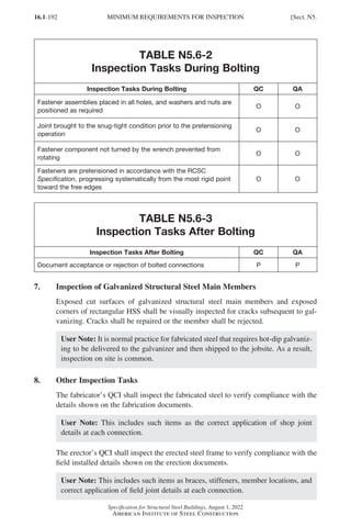 16.1-192
Specification for Structural Steel Buildings, August 1, 2022
American Institute of Steel Construction
TABLE N5.6-2
Inspection Tasks During Bolting
Inspection Tasks During Bolting QC QA
Fastener assemblies placed in all holes, and washers and nuts are
positioned as required
O O
Joint brought to the snug-tight condition prior to the pretensioning
operation
O O
Fastener component not turned by the wrench prevented from
rotating
O O
Fasteners are pretensioned in accordance with the RCSC
Specification, progressing systematically from the most rigid point
toward the free edges
O O
TABLE N5.6-3
Inspection Tasks After Bolting
Inspection Tasks After Bolting QC QA
Document acceptance or rejection of bolted connections P P
7. Inspection of Galvanized Structural Steel Main Members
Exposed cut surfaces of galvanized structural steel main members and exposed
corners of rectangular HSS shall be visually inspected for cracks subsequent to gal-
vanizing. Cracks shall be repaired or the member shall be rejected.
User Note: It is normal practice for fabricated steel that requires hot-dip galvaniz-
ing to be delivered to the galvanizer and then shipped to the jobsite. As a result,
inspection on site is common.
8. Other Inspection Tasks
The fabricator’s QCI shall inspect the fabricated steel to verify compliance with the
details shown on the fabrication documents.
User Note: This includes such items as the correct application of shop joint
details at each connection.
The erector’s QCI shall inspect the erected steel frame to verify compliance with the
field installed details shown on the erection documents.
User Note: This includes such items as braces, stiffeners, member locations, and
correct application of field joint details at each connection.
MINIMUM REQUIREMENTS FOR INSPECTION [Sect. N5.
Part 16.1 J-N (121-194).indd 192
Part 16.1 J-N (121-194).indd 192 2023-01-10 8:06 PM
2023-01-10 8:06 PM
 