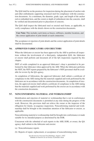 16.1-193
Specification for Structural Steel Buildings, August 1, 2022
American Institute of Steel Construction
The QAI shall be on the premises for inspection during the placement of anchor rods
and other embedments supporting structural steel for compliance with the construc-
tion documents. As a minimum, the diameter, grade, type, and length of the anchor
rod or embedded item, and the extent or depth of embedment into the concrete, shall
be verified and documented prior to placement of concrete.
The QAI shall inspect the fabricated steel or erected steel frame, as applicable, to
verify compliance with the details shown on the construction documents.
User Note: This includes such items as braces, stiffeners, member locations, and
the correct application of joint details at each connection.
The acceptance or rejection of joint details and the correct application of joint details
shall be documented.
N6. APPROVED FABRICATORS AND ERECTORS
When the fabricator or erector has been approved by the AHJ to perform all inspec-
tions without the involvement of a third-party, independent QAI, the fabricator
or erector shall perform and document all of the QA inspections required by this
chapter.
NDT of welds completed in an approved fabricator’s shop is permitted to be per-
formed by that fabricator when approved by the AHJ. When the fabricator performs
the NDT, the NDT reports prepared by the fabricator’s NDT personnel shall be avail-
able for review by the QA agency.
At completion of fabrication, the approved fabricator shall submit a certificate of
compliance to the AHJ stating that the materials supplied and work performed by the
fabricator are in accordance with the construction documents. At completion of erec-
tion, the approved erector shall submit a certificate of compliance to the AHJ stating
that the materials supplied and work performed by the erector are in accordance with
the construction documents.
N7. NONCONFORMING MATERIAL AND WORKMANSHIP
Identification and rejection of material or workmanship that is not in conformance
with the construction documents is permitted at any time during the progress of the
work. However, this provision shall not relieve the owner or the inspector of the
obligation for timely, in-sequence inspections. Nonconforming material and work-
manship shall be brought to the immediate attention of the fabricator or erector, as
applicable.
Nonconforming material or workmanship shall be brought into conformance or made
suitable for its intended purpose as determined by the EOR.
Concurrent with the submittal of such reports to the AHJ, EOR, or owner, the QA
agency shall submit to the fabricator and erector:
(a) Nonconformance reports
(b) Reports of repair, replacement, or acceptance of nonconforming items
Sect. N7.] NONCONFORMING MATERIAL AND WORKMANSHIP
Part 16.1 J-N (121-194).indd 193
Part 16.1 J-N (121-194).indd 193 2023-01-10 8:06 PM
2023-01-10 8:06 PM
 