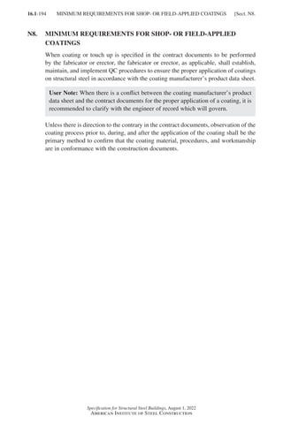 16.1-194
Specification for Structural Steel Buildings, August 1, 2022
American Institute of Steel Construction
N8.	
MINIMUM REQUIREMENTS FOR SHOP- OR FIELD-APPLIED
COATINGS
When coating or touch up is specified in the contract documents to be performed
by the fabricator or erector, the fabricator or erector, as applicable, shall establish,
maintain, and implement QC procedures to ensure the proper application of coatings
on structural steel in accordance with the coating manufacturer’s product data sheet.
User Note: When there is a conflict between the coating manufacturer’s product
data sheet and the contract documents for the proper application of a coating, it is
recommended to clarify with the engineer of record which will govern.
Unless there is direction to the contrary in the contract documents, observation of the
coating process prior to, during, and after the application of the coating shall be the
primary method to confirm that the coating material, procedures, and workmanship
are in conformance with the construction documents.
MINIMUM REQUIREMENTS FOR SHOP- OR FIELD-APPLIED COATINGS [Sect. N8.
Part 16.1 J-N (121-194).indd 194
Part 16.1 J-N (121-194).indd 194 2023-01-10 8:06 PM
2023-01-10 8:06 PM
 