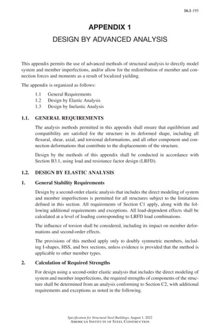 16.1-195
Specification for Structural Steel Buildings, August 1, 2022
American Institute of Steel Construction
APPENDIX 1
DESIGN BY ADVANCED ANALYSIS
This appendix permits the use of advanced methods of structural analysis to directly model
system and member imperfections, and/or allow for the redistribution of member and con-
nection forces and moments as a result of localized yielding.
The appendix is organized as follows:
1.1 General Requirements
1.2 Design by Elastic Analysis
1.3 Design by Inelastic Analysis
1.1. GENERAL REQUIREMENTS
The analysis methods permitted in this appendix shall ensure that equilibrium and
compatibility are satisfied for the structure in its deformed shape, including all
flexural, shear, axial, and torsional deformations, and all other component and con-
nection deformations that contribute to the displacements of the structure.
Design by the methods of this appendix shall be conducted in accordance with
Section B3.1, using load and resistance factor design (LRFD).
1.2. DESIGN BY ELASTIC ANALYSIS
1. General Stability Requirements
Design by a second-order elastic analysis that includes the direct modeling of system
and member imperfections is permitted for all structures subject to the limitations
defined in this section. All requirements of Section C1 apply, along with the fol-
lowing additional requirements and exceptions. All load-dependent effects shall be
calculated at a level of loading corresponding to LRFD load combinations.
The influence of torsion shall be considered, including its impact on member defor-
mations and second-order effects.
The provisions of this method apply only to doubly symmetric members, includ-
ing I-shapes, HSS, and box sections, unless evidence is provided that the method is
applicable to other member types.
2. Calculation of Required Strengths
For design using a second-order elastic analysis that includes the direct modeling of
system and member imperfections, the required strengths of components of the struc-
ture shall be determined from an analysis conforming to Section C2, with additional
requirements and exceptions as noted in the following.
Part 16.1 Appendix A1-A4 (195-266).indd 195
Part 16.1 Appendix A1-A4 (195-266).indd 195 2023-01-10 8:25 PM
2023-01-10 8:25 PM
 