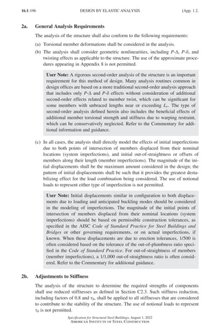 16.1-196
Specification for Structural Steel Buildings, August 1, 2022
American Institute of Steel Construction
2a. General Analysis Requirements
The analysis of the structure shall also conform to the following requirements:
(a) Torsional member deformations shall be considered in the analysis.
(b)	
The analysis shall consider geometric nonlinearities, including P-∆, P-δ, and
twisting effects as applicable to the structure. The use of the approximate proce-
dures appearing in Appendix 8 is not permitted.
User Note: A rigorous second-order analysis of the structure is an important
requirement for this method of design. Many analysis routines common in
design offices are based on a more traditional second-order analysis approach
that includes only P-∆ and P-δ effects without consideration of additional
second-order effects related to member twist, which can be significant for
some members with unbraced lengths near or exceeding Lr. The type of
second-order analysis defined herein also includes the beneficial effects of
additional member torsional strength and stiffness due to warping restraint,
which can be conservatively neglected. Refer to the Commentary for addi-
tional information and guidance.
(c)	
In all cases, the analysis shall directly model the effects of initial imperfections
due to both points of intersection of members displaced from their nominal
locations (system imperfections), and initial out-of-straightness or offsets of
members along their length (member imperfections). The magnitude of the ini-
tial displacements shall be the maximum amount considered in the design; the
pattern of initial displacements shall be such that it provides the greatest desta-
bilizing effect for the load combination being considered. The use of notional
loads to represent either type of imperfection is not permitted.
User Note: Initial displacements similar in configuration to both displace-
ments due to loading and anticipated buckling modes should be considered
in the modeling of imperfections. The magnitude of the initial points of
intersection of members displaced from their nominal locations (system
imperfections) should be based on permissible construction tolerances, as
specified in the AISC Code of Standard Practice for Steel Buildings and
Bridges or other governing requirements, or on actual imperfections, if
known. When these displacements are due to erection tolerances, 1/500 is
often considered based on the tolerance of the out-of-plumbness ratio speci-
fied in the Code of Standard Practice. For out-of-straightness of members
(member imperfections), a 1/1,000 out-of-straightness ratio is often consid-
ered. Refer to the Commentary for additional guidance.
2b. Adjustments to Stiffness
The analysis of the structure to determine the required strengths of components
shall use reduced stiffnesses as defined in Section C2.3. Such stiffness reduction,
including factors of 0.8 and τb, shall be applied to all stiffnesses that are considered
to contribute to the stability of the structure. The use of notional loads to represent
τb is not permitted.
DESIGN BY ELASTIC ANALYSIS [App. 1.2.
Part 16.1 Appendix A1-A4 (195-266).indd 196
Part 16.1 Appendix A1-A4 (195-266).indd 196 2023-01-29 12:15 PM
2023-01-29 12:15 PM
 