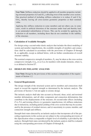 16.1-197
Specification for Structural Steel Buildings, August 1, 2022
American Institute of Steel Construction
User Note: Stiffness reduction should be applied to all member properties includ-
ing torsional properties (GJ and ECw) affecting twist of the member cross section.
One practical method of including stiffness reduction is to reduce E and G by
0.8τb, thereby leaving all cross-section geometric properties at their nominal
value.
Applying this stiffness reduction to some members and not others can, in some
cases, result in artificial distortion of the structure under load and thereby lead
to an unintended redistribution of forces. This can be avoided by applying the
reduction to all members, including those that do not contribute to the stability
of the structure.
3. Calculation of Available Strengths
For design using a second-order elastic analysis that includes the direct modeling of
system and member imperfections, the available strengths of members and connec-
tions shall be calculated in accordance with the provisions of Chapters D through
K, as applicable, except as defined below, with no further consideration of overall
structure stability.
The nominal compressive strength of members, Pn, may be taken as the cross-section
compressive strength, FyAg, or as FyAe for members with slender elements, where Ae
is as defined in Section E7.
1.3. DESIGN BY INELASTIC ANALYSIS
User Note: Design by the provisions of this section is independent of the require-
ments of Section 1.2.
1. General Requirements
The design strength of the structural system and its members and connections shall
equal or exceed the required strength as determined by the inelastic analysis. The
provisions of Section 1.3 do not apply to seismic design.
The inelastic analysis shall take into account (a) flexural, shear, axial, and torsional
member deformations, and all other component and connection deformations that
contribute to the displacements of the structure; (b) second-order effects (including
P-∆, P-δ, and twisting effects); (c) geometric imperfections; (d) stiffness reductions
due to inelasticity, including partial yielding of the cross section that may be accentu-
ated by the presence of residual stresses; and (e) uncertainty in system, member, and
connection strength and stiffness.
Strength limit states detected by an inelastic analysis that incorporates all of the pre-
ceding requirements in this section are not subject to the corresponding provisions of
this Specification when a comparable or higher level of reliability is provided by the
analysis. Strength limit states not detected by the inelastic analysis shall be evaluated
using the corresponding provisions of Chapters D through K.
App. 1.3.] DESIGN BY INELASTIC ANALYSIS
Part 16.1 Appendix A1-A4 (195-266).indd 197
Part 16.1 Appendix A1-A4 (195-266).indd 197 2023-01-10 8:25 PM
2023-01-10 8:25 PM
 