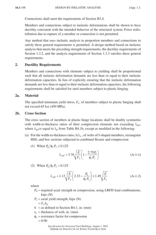 16.1-198
Specification for Structural Steel Buildings, August 1, 2022
American Institute of Steel Construction
Connections shall meet the requirements of Section B3.4.
Members and connections subject to inelastic deformations shall be shown to have
ductility consistent with the intended behavior of the structural system. Force redis-
tribution due to rupture of a member or connection is not permitted.
Any method that uses inelastic analysis to proportion members and connections to
satisfy these general requirements is permitted. A design method based on inelastic
analysis that meets the preceding strength requirements, the ductility requirements of
Section 1.3.2, and the analysis requirements of Section 1.3.3 satisfies these general
requirements.
2. Ductility Requirements
Members and connections with elements subject to yielding shall be proportioned
such that all inelastic deformation demands are less than or equal to their inelastic
deformation capacities. In lieu of explicitly ensuring that the inelastic deformation
demands are less than or equal to their inelastic deformation capacities, the following
requirements shall be satisfied for steel members subject to plastic hinging.
2a. Material
The specified minimum yield stress, Fy, of members subject to plastic hinging shall
not exceed 65 ksi (450 MPa).
2b. Cross Section
The cross section of members at plastic hinge locations shall be doubly symmetric
with width-to-thickness ratios of their compression elements not exceeding λpd,
where λpd is equal to λp from Table B4.1b, except as modified in the following:
(a)	
For the width-to-thickness ratio, h tw, of webs of I-shaped members, rectangular
HSS, and box sections subjected to combined flexure and compression
(1) When P P
u c y
φ ≤ 0.125				
λ
φ
pd
y
u
c y
E
F
P
P
= −






3 76 1
2 75
.
.
(A-1-1)
(2) When P P
u c y
φ  0.125
λ
φ
pd
y
u
c y y
E
F
P
P
E
F
= −





 ≥
1 12 2 33 1 49
. . . (A-1-2)
where
Pu = 
required axial strength in compression, using LRFD load combinations,
kips (N)
Py = axial yield strength, kips (N)
=
FyAg
h = as defined in Section B4.1, in. (mm)
tw = thickness of web, in. (mm)
φc = resistance factor for compression
=
0.90
DESIGN BY INELASTIC ANALYSIS [App. 1.3.
Part 16.1 Appendix A1-A4 (195-266).indd 198
Part 16.1 Appendix A1-A4 (195-266).indd 198 2023-01-10 8:25 PM
2023-01-10 8:25 PM
 