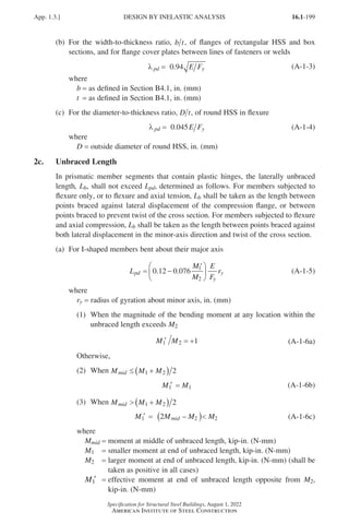 16.1-199
Specification for Structural Steel Buildings, August 1, 2022
American Institute of Steel Construction
(b)	
For the width-to-thickness ratio, b t, of flanges of rectangular HSS and box
sections, and for flange cover plates between lines of fasteners or welds
λ pd y
E F
.
= 94
0 (A-1-3)
where
b = as defined in Section B4.1, in. (mm)
t = as defined in Section B4.1, in. (mm)
(c)	
For the diameter-to-thickness ratio, D t, of round HSS in flexure
λ pd y
E F
.
= 45
0 0 (A-1-4)
where				
D = outside diameter of round HSS, in. (mm)
2c. Unbraced Length
In prismatic member segments that contain plastic hinges, the laterally unbraced
length, Lb, shall not exceed Lpd, determined as follows. For members subjected to
flexure only, or to flexure and axial tension, Lb shall be taken as the length between
points braced against lateral displacement of the compression flange, or between
points braced to prevent twist of the cross section. For members subjected to flexure
and axial compression, Lb shall be taken as the length between points braced against
both lateral displacement in the minor-axis direction and twist of the cross section.
(a) For I-shaped members bent about their major axis
L
M
M
E
F
r
pd
y
y
= −
′






0 12 0 076 1
2
. . (A-1-5)
where
ry = radius of gyration about minor axis, in. (mm)
(1)	
When the magnitude of the bending moment at any location within the
unbraced length exceeds M2
M M
1′ = +
2 1 (A-1-6a)
Otherwise,
(2) When M M M
mid ≤ +
( )
1 2 2
M M
1′ = 1 (A-1-6b)
(3) When M M M
mid  +
( )
1 2 2
M M M M
mid
1′ = ( )
2 2 2
– (A-1-6c)
where
Mmid = moment at middle of unbraced length, kip-in. (N-mm)
M1 = smaller moment at end of unbraced length, kip-in. (N-mm)
M2 = 
larger moment at end of unbraced length, kip-in. (N-mm) (shall be
taken as positive in all cases)
M1′ = 
effective moment at end of unbraced length opposite from M2,
kip-in. (N-mm)
App. 1.3.] DESIGN BY INELASTIC ANALYSIS
Part 16.1 Appendix A1-A4 (195-266).indd 199
Part 16.1 Appendix A1-A4 (195-266).indd 199 2023-01-10 8:25 PM
2023-01-10 8:25 PM
 