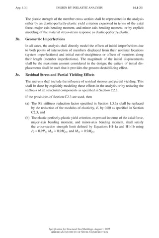 16.1-201
Specification for Structural Steel Buildings, August 1, 2022
American Institute of Steel Construction
The plastic strength of the member cross section shall be represented in the analysis
either by an elastic-perfectly-plastic yield criterion expressed in terms of the axial
force, major-axis bending moment, and minor-axis bending moment, or by explicit
modeling of the material stress-strain response as elastic-perfectly-plastic.
3b. Geometric Imperfections
In all cases, the analysis shall directly model the effects of initial imperfections due
to both points of intersection of members displaced from their nominal locations
(system imperfections) and initial out-of-straightness or offsets of members along
their length (member imperfections). The magnitude of the initial displacements
shall be the maximum amount considered in the design; the pattern of initial dis-
placements shall be such that it provides the greatest destabilizing effect.
3c. Residual Stress and Partial Yielding Effects
The analysis shall include the influence of residual stresses and partial yielding. This
shall be done by explicitly modeling these effects in the analysis or by reducing the
stiffness of all structural components as specified in Section C2.3.
If the provisions of Section C2.3 are used, then
(a)	
The 0.9 stiffness reduction factor specified in Section 1.3.3a shall be replaced
by the reduction of the modulus of elasticity, E, by 0.80 as specified in Section
C2.3, and
(b)	
The elastic-perfectly-plastic yield criterion, expressed in terms of the axial force,
major-axis bending moment, and minor-axis bending moment, shall satisfy
the cross-section strength limit defined by Equations H1-1a and H1-1b using
Pc = 0.9Py, Mcx = 0.9Mpx, and Mcy = 0.9Mpy.
App. 1.3.] DESIGN BY INELASTIC ANALYSIS
Part 16.1 Appendix A1-A4 (195-266).indd 201
Part 16.1 Appendix A1-A4 (195-266).indd 201 2023-01-10 8:25 PM
2023-01-10 8:25 PM
 
