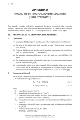 16.1-202
Specification for Structural Steel Buildings, August 1, 2022
American Institute of Steel Construction
APPENDIX 2
DESIGN OF FILLED COMPOSITE MEMBERS
(HIGH STRENGTH)
This appendix provides methods for calculating the design strength of filled composite
members constructed from either one or both materials (steel or concrete) with strengths
above the limits noted in Section I1.3. All other provisions of Chapter I shall apply.
2.1. RECTANGULAR FILLED COMPOSITE MEMBERS
1. Limitations
For rectangular filled composite members, the following limitations shall be met:
(a)	
The area of the steel section shall comprise at least 1% of the total composite
cross section.
(b)	
Concrete shall be normal weight, and the specified compressive strength of con-
crete, ′
fc , shall not exceed 15 ksi (100 MPa).
(c)	
The specified minimum yield stress of steel, Fy, shall not exceed 100 ksi (690
MPa).
(d)	
The maximum permitted width-to-thickness ratio for compression steel elements
shall be limited to 5.00 E Fy .
(e)	
Longitudinal reinforcement is not required. If longitudinal reinforcement is pro-
vided, it shall not be considered in the calculation of available strength, and the
minimum reinforcement requirements of Sections I2.2a and I3.4a shall apply.
2. Compressive Strength
The available compressive strength shall be determined in accordance with Section
I2.2b with the following modifications:
P F A f A
no n s c c
= + ′
0 85
. (A-2-1)
F F
n y
= −
( . . )
1 0 0 075λ (A-2-2)
where
Ac = area of concrete, in.2 (mm2)
As = area of structural steel section, in.2 (mm2)
Fn = 
critical buckling stress for steel section of filled composite members, kips (N)
Fy = specified minimum yield stress, ksi (MPa)
Pno = 
nominal axial compressive strength without consideration of length effects,
kips (N)
l = 
maximum width-to-thickness ratio of compression steel elements multiplied
by F E
y
E = modulus of elasticity of steel, ksi (MPa)
=
29,000 ksi (200 000 MPa)
Part 16.1 Appendix A1-A4 (195-266).indd 202
Part 16.1 Appendix A1-A4 (195-266).indd 202 2023-01-10 8:25 PM
2023-01-10 8:25 PM
 