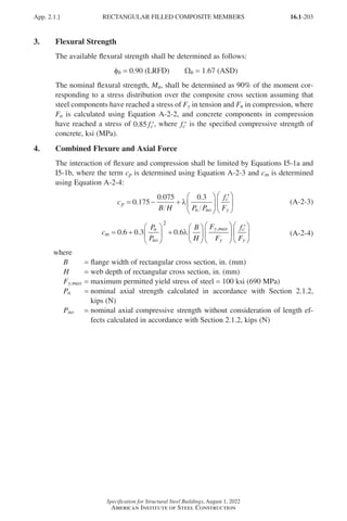 16.1-203
Specification for Structural Steel Buildings, August 1, 2022
American Institute of Steel Construction
3. Flexural Strength
The available flexural strength shall be determined as follows:
φb = 0.90 (LRFD)   Wb = 1.67 (ASD)
The nominal flexural strength, Mn, shall be determined as 90% of the moment cor-
responding to a stress distribution over the composite cross section assuming that
steel components have reached a stress of Fy in tension and Fn in compression, where
Fn is calculated using Equation A-2-2, and concrete components in compression
have reached a stress of 0 85
. ′
fc , where ′
fc is the specified compressive strength of
concrete, ksi (MPa).
4. Combined Flexure and Axial Force
The interaction of flexure and compression shall be limited by Equations I5-1a and
I5-1b, where the term cp is determined using Equation A-2-3 and cm is determined
using Equation A-2-4:
c
B H P P
f
F
p
n no
c
y
= − +






′






0 175
0 075 0 3
.
. .
λ (A-2-3)
c
P
P
B
H
F
F
f
F
m
n
no
y max
y
c
y
= +





 +












′




0 6 0 3 0 6
2
. . .
,
λ

 (A-2-4)
where
B = flange width of rectangular cross section, in. (mm)
H = web depth of rectangular cross section, in. (mm)
Fy,max = maximum permitted yield stress of steel = 100 ksi (690 MPa)
Pn = 
nominal axial strength calculated in accordance with Section 2.1.2,
kips (N)
Pno = 
nominal axial compressive strength without consideration of length ef-
fects calculated in accordance with Section 2.1.2, kips (N)
App. 2.1.] RECTANGULAR FILLED COMPOSITE MEMBERS
Part 16.1 Appendix A1-A4 (195-266).indd 203
Part 16.1 Appendix A1-A4 (195-266).indd 203 2023-01-10 8:25 PM
2023-01-10 8:25 PM
 