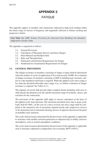 16.1-204
Specification for Structural Steel Buildings, August 1, 2022
American Institute of Steel Construction
APPENDIX 3
FATIGUE
This appendix applies to members and connections subjected to high-cycle loading within
the elastic range of stresses of frequency and magnitude sufficient to initiate cracking and
progressive failure.
User Note: See AISC Seismic Provisions for Structural Steel Buildings for structures
subjected to seismic loads.
The appendix is organized as follows:
3.1. General Provisions
3.2. Calculation of Maximum Stresses and Stress Ranges
3.3. Plain Material and Welded Joints
3.4. Bolts and Threaded Parts
3.5. Fabrication and Erection Requirements for Fatigue
3.6. Nondestructive Examination Requirements for Fatigue
3.1. GENERAL PROVISIONS
The fatigue resistance of members consisting of shapes or plate shall be determined
when the number of cycles of application of live load exceeds 20,000. No evaluation
of fatigue resistance of members consisting of HSS in building-type structures sub-
ject to code mandated wind loads is required. When the applied cyclic stress range is
less than the threshold allowable stress range, FTH, no further evaluation of fatigue
resistance is required. See Table A-3.1.
The engineer of record shall provide either complete details including weld sizes or
shall specify the planned cycle life and the maximum range of moments, shears, and
reactions for the connections.
The provisions of this appendix shall apply to stresses calculated on the basis of
the applied cyclic load spectrum. The maximum permitted stress due to peak cyclic
loads shall be 0.66Fy. In the case of a stress reversal, the stress range shall be com-
puted as the numerical sum of maximum repeated tensile and compressive stresses
or the numerical sum of maximum shearing stresses of opposite direction at the point
of probable crack initiation.
The cyclic load resistance determined by the provisions of this appendix is applicable
to structures with suitable corrosion protection or subjected only to mildly corrosive
atmospheres, such as normal atmospheric conditions.
The cyclic load resistance determined by the provisions of this appendix is applicable
only to structures subjected to temperatures not exceeding 300°F (150°C).
Part 16.1 Appendix A1-A4 (195-266).indd 204
Part 16.1 Appendix A1-A4 (195-266).indd 204 2023-01-10 8:25 PM
2023-01-10 8:25 PM
 