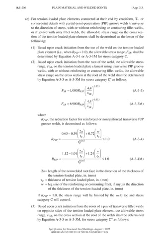 16.1-206
Specification for Structural Steel Buildings, August 1, 2022
American Institute of Steel Construction
(c)	
For tension-loaded plate elements connected at their end by cruciform, T-, or
corner-joint details with partial-joint-penetration (PJP) groove welds transverse
to the direction of stress, with or without reinforcing or contouring fillet welds,
or if joined with only fillet welds, the allowable stress range on the cross sec-
tion of the tension-loaded plate element shall be determined as the lesser of the
following:
(1)	
Based upon crack initiation from the toe of the weld on the tension-loaded
plate element (i.e., when RPJP = 1.0), the allowable stress range, FSR, shall be
determined by Equation A-3-1 or A-3-1M for stress category C.
(2)	
Based upon crack initiation from the root of the weld, the allowable stress
range, FSR, on the tension loaded plate element using transverse PJP groove
welds, with or without reinforcing or contouring fillet welds, the allowable
stress range on the cross section at the root of the weld shall be determined
by Equation A-3-3 or A-3-3M for stress category C′ as follows:
F R
n
SR PJP
SR
=






1 000
4 4
0 333
,
.
.
(A-3-3)
F R
n
SR PJP
SR
=






6 900
4 4
0 333
.
.
(A-3-3M)
where
RPJP, the reduction factor for reinforced or nonreinforced transverse PJP
groove welds, is determined as follows:
R
a
t
w
t
t
PJP
p p
p
=
−





 +






≤
0 65 0 59
2
0 72
1 0
0 167
. . .
.
.
(A-3-4)
R
a
t
w
t
t
PJP
p p
p
=
−





 +






≤
1 12 1 01
2
1 24
1 0
0 167
. . .
.
.
(A-3-4M)
2a = 
length of the nonwelded root face in the direction of the thickness of
the tension-loaded plate, in. (mm)
tp = thickness of tension loaded plate, in. (mm)
w = 
leg size of the reinforcing or contouring fillet, if any, in the direction
of the thickness of the tension-loaded plate, in. (mm)
If RPJP = 1.0, the stress range will be limited by the weld toe and stress
category C will control.
(3)	
Based upon crack initiation from the roots of a pair of transverse fillet welds
on opposite sides of the tension loaded plate element, the allowable stress
range, FSR, on the cross section at the root of the welds shall be determined
by Equation A-3-5 or A-3-5M, for stress category C′′ as follows:
PLAIN MATERIAL AND WELDED JOINTS [App. 3.3.
Part 16.1 Appendix A1-A4 (195-266).indd 206
Part 16.1 Appendix A1-A4 (195-266).indd 206 2023-01-10 8:25 PM
2023-01-10 8:25 PM
 