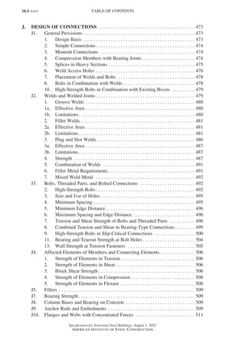16.1-xxvi
Specification for Structural Steel Buildings, August 1, 2022
American Institute of Steel Construction
J. DESIGN OF CONNECTIONS.  .  .  .  .  .  .  .  .  .  .  .  .  .  .  .  .  .  .  .  .  .  .  .  .  .  .  .  .  .  .  .  .  .  .  .  .  .  .  . 473
J1.	 General Provisions.  .  .  .  .  .  .  .  .  .  .  .  .  .  .  .  .  .  .  .  .  .  .  .  .  .  .  .  .  .  .  .  .  .  .  .  .  .  .  .  .  .  .  .  .  . 473
1.	 Design Basis .  .  .  .  .  .  .  .  .  .  .  .  .  .  .  .  .  .  .  .  .  .  .  .  .  .  .  .  .  .  .  .  .  .  .  .  .  .  .  .  .  .  .  .  .  . 473
2.	 Simple Connections. .  .  .  .  .  .  .  .  .  .  .  .  .  .  .  .  .  .  .  .  .  .  .  .  .  .  .  .  .  .  .  .  .  .  .  .  .  .  .  . 474
3. Moment Connections .  .  .  .  .  .  .  .  .  .  .  .  .  .  .  .  .  .  .  .  .  .  .  .  .  .  .  .  .  .  .  .  .  .  .  .  .  .  . 474
4. Compression Members with Bearing Joints.  .  .  .  .  .  .  .  .  .  .  .  .  .  .  .  .  .  .  .  .  . 474
5. Splices in Heavy Sections.  .  .  .  .  .  .  .  .  .  .  .  .  .  .  .  .  .  .  .  .  .  .  .  .  .  .  .  .  .  .  .  .  .  .  . 475
6. Weld Access Holes.  .  .  .  .  .  .  .  .  .  .  .  .  .  .  .  .  .  .  .  .  .  .  .  .  .  .  .  .  .  .  .  .  .  .  .  .  .  .  .  . 476
7. Placement of Welds and Bolts .  .  .  .  .  .  .  .  .  .  .  .  .  .  .  .  .  .  .  .  .  .  .  .  .  .  .  .  .  .  .  . 478
8. Bolts in Combination with Welds.  .  .  .  .  .  .  .  .  .  .  .  .  .  .  .  .  .  .  .  .  .  .  .  .  .  .  .  .  . 478
10.	 High-Strength Bolts in Combination with Existing Rivets .  .  .  .  .  .  .  .  .  . 479
J2.	 Welds and Welded Joints. .  .  .  .  .  .  .  .  .  .  .  .  .  .  .  .  .  .  .  .  .  .  .  .  .  .  .  .  .  .  .  .  .  .  .  .  .  .  .  . 479
1.	 Groove Welds .  .  .  .  .  .  .  .  .  .  .  .  .  .  .  .  .  .  .  .  .  .  .  .  .  .  .  .  .  .  .  .  .  .  .  .  .  .  .  .  .  .  .  .  . 480
1a.	 Effective Area.  .  .  .  .  .  .  .  .  .  .  .  .  .  .  .  .  .  .  .  .  .  .  .  .  .  .  .  .  .  .  .  .  .  .  .  .  .  .  .  .  .  .  .  . 480
1b. Limitations. .  .  .  .  .  .  .  .  .  .  .  .  .  .  .  .  .  .  .  .  .  .  .  .  .  .  .  .  .  .  .  .  .  .  .  .  .  .  .  .  .  .  .  .  .  .  . 480
2. Fillet Welds.  .  .  .  .  .  .  .  .  .  .  .  .  .  .  .  .  .  .  .  .  .  .  .  .  .  .  .  .  .  .  .  .  .  .  .  .  .  .  .  .  .  .  .  .  .  . 481
2a. Effective Area.  .  .  .  .  .  .  .  .  .  .  .  .  .  .  .  .  .  .  .  .  .  .  .  .  .  .  .  .  .  .  .  .  .  .  .  .  .  .  .  .  .  .  .  . 481
2b. Limitations. .  .  .  .  .  .  .  .  .  .  .  .  .  .  .  .  .  .  .  .  .  .  .  .  .  .  .  .  .  .  .  .  .  .  .  .  .  .  .  .  .  .  .  .  .  .  . 481
3. Plug and Slot Welds .  .  .  .  .  .  .  .  .  .  .  .  .  .  .  .  .  .  .  .  .  .  .  .  .  .  .  .  .  .  .  .  .  .  .  .  .  .  .  . 486
3a. Effective Area.  .  .  .  .  .  .  .  .  .  .  .  .  .  .  .  .  .  .  .  .  .  .  .  .  .  .  .  .  .  .  .  .  .  .  .  .  .  .  .  .  .  .  .  . 487
3b.	Limitations. .  .  .  .  .  .  .  .  .  .  .  .  .  .  .  .  .  .  .  .  .  .  .  .  .  .  .  .  .  .  .  .  .  .  .  .  .  .  .  .  .  .  .  .  .  .  . 487
4. Strength.  .  .  .  .  .  .  .  .  .  .  .  .  .  .  .  .  .  .  .  .  .  .  .  .  .  .  .  .  .  .  .  .  .  .  .  .  .  .  .  .  .  .  .  .  .  .  .  .  . 487
5. Combination of Welds .  .  .  .  .  .  .  .  .  .  .  .  .  .  .  .  .  .  .  .  .  .  .  .  .  .  .  .  .  .  .  .  .  .  .  .  .  . 491
6. Filler Metal Requirements. .  .  .  .  .  .  .  .  .  .  .  .  .  .  .  .  .  .  .  .  .  .  .  .  .  .  .  .  .  .  .  .  .  .  . 491
7. Mixed Weld Metal .  .  .  .  .  .  .  .  .  .  .  .  .  .  .  .  .  .  .  .  .  .  .  .  .  .  .  .  .  .  .  .  .  .  .  .  .  .  .  .  . 492
J3.	 Bolts, Threaded Parts, and Bolted Connections .  .  .  .  .  .  .  .  .  .  .  .  .  .  .  .  .  .  .  .  .  .  . 492
2. High-Strength Bolts. .  .  .  .  .  .  .  .  .  .  .  .  .  .  .  .  .  .  .  .  .  .  .  .  .  .  .  .  .  .  .  .  .  .  .  .  .  .  .  . 492
3. Size and Use of Holes.  .  .  .  .  .  .  .  .  .  .  .  .  .  .  .  .  .  .  .  .  .  .  .  .  .  .  .  .  .  .  .  .  .  .  .  .  .  . 495
4. Minimum Spacing.  .  .  .  .  .  .  .  .  .  .  .  .  .  .  .  .  .  .  .  .  .  .  .  .  .  .  .  .  .  .  .  .  .  .  .  .  .  .  .  .  . 495
5. Minimum Edge Distance. .  .  .  .  .  .  .  .  .  .  .  .  .  .  .  .  .  .  .  .  .  .  .  .  .  .  .  .  .  .  .  .  .  .  .  . 496
6. Maximum Spacing and Edge Distance.  .  .  .  .  .  .  .  .  .  .  .  .  .  .  .  .  .  .  .  .  .  .  .  .  . 496
7. Tension and Shear Strength of Bolts and Threaded Parts .  .  .  .  .  .  .  .  .  .  . 496
8. Combined Tension and Shear in Bearing-Type Connections. .  .  .  .  .  .  .  . 499
9. High-Strength Bolts in Slip-Critical Connections .  .  .  .  .  .  .  .  .  .  .  .  .  .  .  .  . 500
11. Bearing and Tearout Strength at Bolt Holes. .  .  .  .  .  .  .  .  .  .  .  .  .  .  .  .  .  .  .  .  . 504
13.	 Wall Strength at Tension Fasteners .  .  .  .  .  .  .  .  .  .  .  .  .  .  .  .  .  .  .  .  .  .  .  .  .  .  .  . 505
J4.	 Affected Elements of Members and Connecting Elements. .  .  .  .  .  .  .  .  .  .  .  .  .  . 506
1. Strength of Elements in Tension.  .  .  .  .  .  .  .  .  .  .  .  .  .  .  .  .  .  .  .  .  .  .  .  .  .  .  .  .  .  . 506
2. Strength of Elements in Shear. .  .  .  .  .  .  .  .  .  .  .  .  .  .  .  .  .  .  .  .  .  .  .  .  .  .  .  .  .  .  .  . 506
3. Block Shear Strength. .  .  .  .  .  .  .  .  .  .  .  .  .  .  .  .  .  .  .  .  .  .  .  .  .  .  .  .  .  .  .  .  .  .  .  .  .  .  . 506
4. Strength of Elements in Compression.  .  .  .  .  .  .  .  .  .  .  .  .  .  .  .  .  .  .  .  .  .  .  .  .  .  . 508
5. Strength of Elements in Flexure.  .  .  .  .  .  .  .  .  .  .  .  .  .  .  .  .  .  .  .  .  .  .  .  .  .  .  .  .  .  . 508
J5.	Fillers .  .  .  .  .  .  .  .  .  .  .  .  .  .  .  .  .  .  .  .  .  .  .  .  .  .  .  .  .  .  .  .  .  .  .  .  .  .  .  .  .  .  .  .  .  .  .  .  .  .  .  .  .  .  .  . 509
J7.	 Bearing Strength. .  .  .  .  .  .  .  .  .  .  .  .  .  .  .  .  .  .  .  .  .  .  .  .  .  .  .  .  .  .  .  .  .  .  .  .  .  .  .  .  .  .  .  .  .  .  . 509
J8.	 Column Bases and Bearing on Concrete.  .  .  .  .  .  .  .  .  .  .  .  .  .  .  .  .  .  .  .  .  .  .  .  .  .  .  .  . 509
J9.	 Anchor Rods and Embedments .  .  .  .  .  .  .  .  .  .  .  .  .  .  .  .  .  .  .  .  .  .  .  .  .  .  .  .  .  .  .  .  .  .  .  . 509
J10.	 Flanges and Webs with Concentrated Forces .  .  .  .  .  .  .  .  .  .  .  .  .  .  .  .  .  .  .  .  .  .  .  .  . 511
TABLE OF CONTENTS
Part 16.1 Prelims (i-lxvi).indd 26
Part 16.1 Prelims (i-lxvi).indd 26 2023-01-21 12:00 PM
2023-01-21 12:00 PM
 