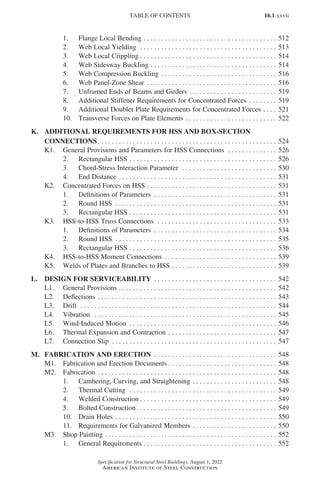 16.1-xxvii
Specification for Structural Steel Buildings, August 1, 2022
American Institute of Steel Construction
1. Flange Local Bending. . . . . . . . . . . . . . . . . . . . . . . . . . . . . . . . . . . . . . . 512
2. Web Local Yielding . . . . . . . . . . . . . . . . . . . . . . . . . . . . . . . . . . . . . . . . 513
3. Web Local Crippling. . . . . . . . . . . . . . . . . . . . . . . . . . . . . . . . . . . . . . . . 514
4. Web Sidesway Buckling. . . . . . . . . . . . . . . . . . . . . . . . . . . . . . . . . . . . . 514
5. Web Compression Buckling. . . . . . . . . . . . . . . . . . . . . . . . . . . . . . . . . . 516
6. Web Panel-Zone Shear . . . . . . . . . . . . . . . . . . . . . . . . . . . . . . . . . . . . . . 516
7. Unframed Ends of Beams and Girders. . . . . . . . . . . . . . . . . . . . . . . . . . 519
8. Additional Stiffener Requirements for Concentrated Forces. . . . . . . . . 519
9. Additional Doubler Plate Requirements for Concentrated Forces. . . . . 521
10. Transverse Forces on Plate Elements . . . . . . . . . . . . . . . . . . . . . . . . . . . 522
K. ADDITIONAL REQUIREMENTS FOR HSS AND BOX-SECTION
CONNECTIONS. . . . . . . . . . . . . . . . . . . . . . . . . . . . . . . . . . . . . . . . . . . . . . . . . . . . 524
K1. General Provisions and Parameters for HSS Connections . . . . . . . . . . . . . . . 526
2. Rectangular HSS . . . . . . . . . . . . . . . . . . . . . . . . . . . . . . . . . . . . . . . . . . . 526
3. Chord-Stress Interaction Parameter . . . . . . . . . . . . . . . . . . . . . . . . . . . . 530
4. End Distance. . . . . . . . . . . . . . . . . . . . . . . . . . . . . . . . . . . . . . . . . . . . . . 531
K2. Concentrated Forces on HSS . . . . . . . . . . . . . . . . . . . . . . . . . . . . . . . . . . . . . . 531
1. Definitions of Parameters . . . . . . . . . . . . . . . . . . . . . . . . . . . . . . . . . . . . 531
2. Round HSS . . . . . . . . . . . . . . . . . . . . . . . . . . . . . . . . . . . . . . . . . . . . . . . 531
3. Rectangular HSS. . . . . . . . . . . . . . . . . . . . . . . . . . . . . . . . . . . . . . . . . . . 531
K3. HSS-to-HSS Truss Connections . . . . . . . . . . . . . . . . . . . . . . . . . . . . . . . . . . . 533
1. Definitions of Parameters . . . . . . . . . . . . . . . . . . . . . . . . . . . . . . . . . . . . 534
2. Round HSS . . . . . . . . . . . . . . . . . . . . . . . . . . . . . . . . . . . . . . . . . . . . . . . 535
3. Rectangular HSS. . . . . . . . . . . . . . . . . . . . . . . . . . . . . . . . . . . . . . . . . . . 536
K4. HSS-to-HSS Moment Connections . . . . . . . . . . . . . . . . . . . . . . . . . . . . . . . . . 539
K5. Welds of Plates and Branches to HSS. . . . . . . . . . . . . . . . . . . . . . . . . . . . . . . 539
L. DESIGN FOR SERVICEABILITY . . . . . . . . . . . . . . . . . . . . . . . . . . . . . . . . . . . . 542
L1. General Provisions. . . . . . . . . . . . . . . . . . . . . . . . . . . . . . . . . . . . . . . . . . . . . . 542
L2. Deflections . . . . . . . . . . . . . . . . . . . . . . . . . . . . . . . . . . . . . . . . . . . . . . . . . . . . 543
L3. Drift . . . . . . . . . . . . . . . . . . . . . . . . . . . . . . . . . . . . . . . . . . . . . . . . . . . . . . . . . 544
L4. Vibration  . . . . . . . . . . . . . . . . . . . . . . . . . . . . . . . . . . . . . . . . . . . . . . . . . . . . . 545
L5. Wind-Induced Motion . . . . . . . . . . . . . . . . . . . . . . . . . . . . . . . . . . . . . . . . . . . 546
L6. Thermal Expansion and Contraction. . . . . . . . . . . . . . . . . . . . . . . . . . . . . . . . 547
L7. Connection Slip . . . . . . . . . . . . . . . . . . . . . . . . . . . . . . . . . . . . . . . . . . . . . . . . 547
M. FABRICATION AND ERECTION . . . . . . . . . . . . . . . . . . . . . . . . . . . . . . . . . . . . 548
M1. Fabrication and Erection Documents. . . . . . . . . . . . . . . . . . . . . . . . . . . . . . . . 548
M2. Fabrication . . . . . . . . . . . . . . . . . . . . . . . . . . . . . . . . . . . . . . . . . . . . . . . . . . . . 548
1. Cambering, Curving, and Straightening. . . . . . . . . . . . . . . . . . . . . . . . . 548
2. Thermal Cutting . . . . . . . . . . . . . . . . . . . . . . . . . . . . . . . . . . . . . . . . . . . 549
4. Welded Construction. . . . . . . . . . . . . . . . . . . . . . . . . . . . . . . . . . . . . . . . 549
5. Bolted Construction. . . . . . . . . . . . . . . . . . . . . . . . . . . . . . . . . . . . . . . . . 549
10. Drain Holes . . . . . . . . . . . . . . . . . . . . . . . . . . . . . . . . . . . . . . . . . . . . . . . 550
11. Requirements for Galvanized Members. . . . . . . . . . . . . . . . . . . . . . . . . 550
M3. Shop Painting . . . . . . . . . . . . . . . . . . . . . . . . . . . . . . . . . . . . . . . . . . . . . . . . . . 552
1. General Requirements. . . . . . . . . . . . . . . . . . . . . . . . . . . . . . . . . . . . . . . 552
TABLE OF CONTENTS
Part 16.1 Prelims (i-lxvi).indd 27
Part 16.1 Prelims (i-lxvi).indd 27 2023-01-11 9:08 AM
2023-01-11 9:08 AM
 