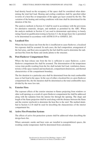16.1-232
Specification for Structural Steel Buildings, August 1, 2022
American Institute of Steel Construction
load density based on the occupancy of the space shall be considered when deter-
mining the total fuel load. Heating and cooling conditions shall be specified either
in terms of a heat flux or temperature of the upper gas layer created by the fire. The
variation of the heating and cooling conditions with time shall be determined for the
duration of the fire.
The analysis methods in Section 4.2 shall be used in accordance with the provisions
for alternative materials, designs, and methods as permitted by the ABC. When
the analysis methods in Section 4.2 are used to demonstrate equivalency to hourly
ratings based on qualification testing in Section 4.3, the design-basis fire is permitted
to be determined in accordance with ASTM E119 or ANSI/UL 263.
1a. Localized Fire
Where the heat release rate from the fire is insufficient to cause flashover, a localized
fire exposure shall be assumed. In such cases, the fuel composition, arrangement of
the fuel array, and floor area occupied by the fuel shall be used to determine the radi-
ant heat flux from the flame and smoke plume to the structure.
1b. Post-Flashover Compartment Fires
Where the heat release rate from the fire is sufficient to cause flashover, a post-
flashover compartment fire shall be assumed. The determination of the temperature
versus time profile resulting from the fire shall include fuel load, ventilation charac-
teristics of the space (natural and mechanical), compartment dimensions, and thermal
characteristics of the compartment boundary.
The fire duration in a particular area shall be determined from the total combustible
mass or fuel load in the space. In the case of either a localized fire or a post-flashover
compartment fire, the fire duration shall be determined as the total combustible mass
divided by the mass loss rate.
1c. Exterior Fires
The exposure effects of the exterior structure to flames projecting from windows or
other wall openings as a result of a post-flashover compartment fire shall be addressed
along with the radiation from the interior fire through the opening. The shape and
length of the flame projection shall be used along with the distance between the flame
and the exterior steelwork to determine the heat flux to the steel. The method identi-
fied in Section 4.2.1b shall be used for describing the characteristics of the interior
compartment fire.
1d. Active Fire-Protection Systems
The effects of active fire-protection systems shall be addressed when describing the
design-basis fire.
Where automatic smoke and heat vents are installed in nonsprinklered spaces, the
resulting smoke temperature shall be determined from calculation.
STRUCTURAL DESIGN FOR FIRE CONDITIONS BY ANALYSIS [App. 4.2.
Part 16.1 Appendix A1-A4 (195-266).indd 232
Part 16.1 Appendix A1-A4 (195-266).indd 232 2023-01-10 8:25 PM
2023-01-10 8:25 PM
 