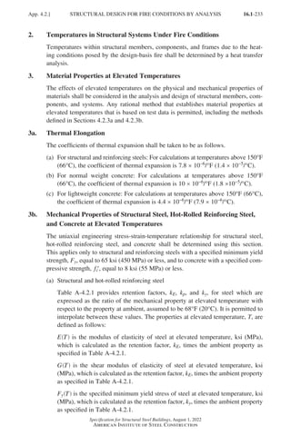 16.1-233
Specification for Structural Steel Buildings, August 1, 2022
American Institute of Steel Construction
2. Temperatures in Structural Systems Under Fire Conditions
Temperatures within structural members, components, and frames due to the heat-
ing conditions posed by the design-basis fire shall be determined by a heat transfer
analysis.
3. Material Properties at Elevated Temperatures
The effects of elevated temperatures on the physical and mechanical properties of
materials shall be considered in the analysis and design of structural members, com-
ponents, and systems. Any rational method that establishes material properties at
elevated temperatures that is based on test data is permitted, including the methods
defined in Sections 4.2.3a and 4.2.3b.
3a. Thermal Elongation
The coefficients of thermal expansion shall be taken to be as follows.
(a)	For structural and reinforcing steels: For calculations at temperatures above 150°F
(66°C), the coefficient of thermal expansion is 7.8 × 10-6/°F (1.4 × 10-5/°C).
(b)	
For normal weight concrete: For calculations at temperatures above 150°F
(66°C), the coefficient of thermal expansion is 10 × 10-6/°F (1.8 ×10-5/°C).
(c)	
For lightweight concrete: For calculations at temperatures above 150°F (66°C),
the coefficient of thermal expansion is 4.4 × 10-6/°F (7.9 × 10-6/°C).
3b.	
Mechanical Properties of Structural Steel, Hot-Rolled Reinforcing Steel,
and Concrete at Elevated Temperatures
The uniaxial engineering stress-strain-temperature relationship for structural steel,
hot-rolled reinforcing steel, and concrete shall be determined using this section.
This applies only to structural and reinforcing steels with a specified minimum yield
strength, Fy, equal to 65 ksi (450 MPa) or less, and to concrete with a specified com-
pressive strength, ′
fc , equal to 8 ksi (55 MPa) or less.
(a) Structural and hot-rolled reinforcing steel
Table A-4.2.1 provides retention factors, kE, kp, and ky, for steel which are
expressed as the ratio of the mechanical property at elevated temperature with
respect to the property at ambient, assumed to be 68°F (20°C). It is permitted to
interpolate between these values. The properties at elevated temperature, T, are
defined as follows:
E T
( ) is the modulus of elasticity of steel at elevated temperature, ksi (MPa),
which is calculated as the retention factor, kE, times the ambient property as
specified in Table A-4.2.1.
G T
( ) is the shear modulus of elasticity of steel at elevated temperature, ksi
(MPa), which is calculated as the retention factor, kE, times the ambient property
as specified in Table A-4.2.1.
Fy T
( ) is the specified minimum yield stress of steel at elevated temperature, ksi
(MPa), which is calculated as the retention factor, ky, times the ambient property
as specified in Table A-4.2.1.
App. 4.2.] STRUCTURAL DESIGN FOR FIRE CONDITIONS BY ANALYSIS
Part 16.1 Appendix A1-A4 (195-266).indd 233
Part 16.1 Appendix A1-A4 (195-266).indd 233 2023-01-10 8:25 PM
2023-01-10 8:25 PM
 