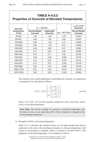 16.1-236
Specification for Structural Steel Buildings, August 1, 2022
American Institute of Steel Construction
TABLE A-4.2.2
Properties of Concrete at Elevated Temperatures
Concrete
Temperature,
°
°F (°
°C)
k f T f
c c c
=
=
= ′(
( )
) ′
k E T E
Ec c c
=
=
= (
( )
)
ε
εcu T
( ), in./in.
(mm/mm)
Normal Weight
Concrete
Lightweight
Concrete
Normal Weight
Concrete
  68 (20) 1.00 1.00 1.00 0.0025
200 (93) 0.95 1.00 0.93 0.0034
400 (200) 0.90 1.00 0.75 0.0046
550 (290) 0.86 1.00 0.61 0.0058
600 (320) 0.83 0.98 0.57 0.0062
800 (430) 0.71 0.85 0.38 0.0080
1000 (540) 0.54 0.71 0.20 0.0106
1200 (650) 0.38 0.58 0.092 0.0132
1400 (760) 0.21 0.45 0.073 0.0143
1600 (870) 0.10 0.31 0.055 0.0149
1800 (980) 0.05 0.18 0.036 0.0150
2000 (1100) 0.01 0.05 0.018 0.0150
2200 (1200) 0.00 0.00 0.000 0.0000
The uniaxial stress-strain-temperature relationship for concrete in compression
is permitted to be calculated as follows:
F T f T
c c
c
cu
c
cu
= ′






+














3
2
3
ε
ε
ε
ε







( ) ( )
T
( )
T
( )
T
( )
T
( )
(A-4-8)
where Fc T
( ) and ec T
( ) are the concrete compressive stress and strain, respec-
tively, at elevated temperature.
User Note: The tensile strength of concrete at elevated temperature can
be taken as zero, or not more than 10% of the compressive strength at the
corresponding temperature.
(c) Strengths of bolts at elevated temperatures
Table A-4.2.3 provides the retention factor, kb, for high-strength bolts that is
expressed as the ratio of the mechanical property at elevated temperature with
respect to the property at ambient, which is assumed to be 68°F (20°C). The
properties at elevated temperature, T, are defined as follows:
STRUCTURAL DESIGN FOR FIRE CONDITIONS BY ANALYSIS [App. 4.2.
Part 16.1 Appendix A1-A4 (195-266).indd 236
Part 16.1 Appendix A1-A4 (195-266).indd 236 2023-01-10 8:25 PM
2023-01-10 8:25 PM
 