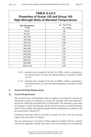 16.1-237
Specification for Structural Steel Buildings, August 1, 2022
American Institute of Steel Construction
TABLE A-4.2.3
Properties of Group 120 and Group 150
High-Strength Bolts at Elevated Temperatures
Bolt Temperature,
°
°F (°
°C)
k F T F
F T F
b nt nt
nv nv
=
=
=
=
=
=
(
( )
)
(
( )
)
  68 (20) 1.00
200 (93) 0.97
300 (150) 0.95
400 (200) 0.93
600 (320) 0.88
800 (430) 0.71
900 (480) 0.59
1000 (540) 0.42
1200 (650) 0.16
1400 (760) 0.08
1600 (870) 0.04
1800 (980) 0.01
2000 (1100) 0.00
Fnt T
( ) = 
nominal tensile strength of the bolt, ksi (MPa), which is calculated as
the retention factor, kb, times the ambient property as specified in Table
A-4.2.3
Fnv T
( ) = 
nominal shear strength of the bolt, ksi (MPa), which is calculated as
the retention factor, kb, times the ambient property as specified in Table
A-4.2.3
4. Structural Design Requirements
4a. General Requirements
The structural frame and foundation shall be capable of providing the strength and
deformation capacity to withstand, as a system, the structural actions developed dur-
ing the fire within the prescribed limits of deformation. The structural system shall
be designed to sustain local damage with the structural system as a whole remaining
stable. Frame stability and required strength shall be determined in accordance with
the requirements of Section C1.
Continuous load paths shall be provided to transfer all forces from the exposed
region to the final point of resistance.
The size and spacing of vent holes in filled composite members shall be evaluated
such that no applicable strength limit states in the steel elements are exceeded due
App. 4.2.] STRUCTURAL DESIGN FOR FIRE CONDITIONS BY ANALYSIS
Part 16.1 Appendix A1-A4 (195-266).indd 237
Part 16.1 Appendix A1-A4 (195-266).indd 237 2023-01-10 8:25 PM
2023-01-10 8:25 PM
 