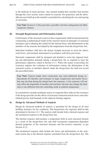 16.1-238
Specification for Structural Steel Buildings, August 1, 2022
American Institute of Steel Construction
to the build-up of steam pressure. Any rational method that considers heat transfer
through the cross section, water content in concrete, fire protection, and the allow-
able pressure build up in the member is permitted for calculating the size and spacing
of vent holes.
User Note: Section 4.3.2b(a) provides a possible vent hole configuration for filled
composite columns.
4b. Strength Requirements and Deformation Limits
Conformance of the structural system to these requirements shall be demonstrated by
constructing a mathematical model of the structure based on principles of structural
mechanics and evaluating this model for the internal forces and deformations in the
members of the structure developed by the temperatures from the design-basis fire.
Individual members shall have the design strength necessary to resist the shears,
axial forces, and moments determined in accordance with these provisions.
Structural components shall be designed and detailed to resist the imposed load-
ing and deformation demands during a design-basis fire as required to meet the
performance objectives stated in Section 4.1.1. Where the means of providing fire
resistance requires the evaluation of deformation criteria, the deformation of the
structural system, or members thereof, under the design-basis fire shall not exceed
the prescribed limits.
User Note: Typical simple shear connections may need additional design en-
hancements for ductility and resistance to large compression and tensile forces
that may develop during the design-basis fire exposure. A fire exposure will not
only affect the magnitude of member end reactions, but may also change the limit
state to one different from the controlling mode at ambient temperature.
It is permitted to include membrane action of composite floor slabs for fire resistance
if the design provides for the effects of increased connection tensile forces and redis-
tributed gravity load demands on the adjacent framing supports.
4c. Design by Advanced Methods of Analysis
Design by advanced methods of analysis is permitted for the design of all steel
building structures for fire conditions. The design-basis fire exposure shall be that
determined in Section 4.2.1. The analysis shall include both a thermal response and
the mechanical response to the design-basis fire.
The thermal response shall produce a temperature field in each structural element
as a result of the design-basis fire and shall incorporate temperature-dependent
thermal properties of the structural elements and fire-resistive materials, as per
Section 4.2.2.
The mechanical response shall include the forces and deformations in the struc-
tural system due to the thermal response calculated from the design-basis fire. The
STRUCTURAL DESIGN FOR FIRE CONDITIONS BY ANALYSIS [App. 4.2.
Part 16.1 Appendix A1-A4 (195-266).indd 238
Part 16.1 Appendix A1-A4 (195-266).indd 238 2023-01-10 8:25 PM
2023-01-10 8:25 PM
 