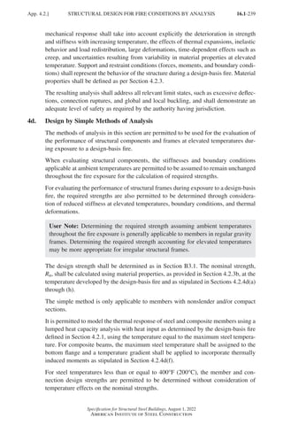 16.1-239
Specification for Structural Steel Buildings, August 1, 2022
American Institute of Steel Construction
mechanical response shall take into account explicitly the deterioration in strength
and stiffness with increasing temperature, the effects of thermal expansions, inelastic
behavior and load redistribution, large deformations, time-dependent effects such as
creep, and uncertainties resulting from variability in material properties at elevated
temperature. Support and restraint conditions (forces, moments, and boundary condi-
tions) shall represent the behavior of the structure during a design-basis fire. Material
properties shall be defined as per Section 4.2.3.
The resulting analysis shall address all relevant limit states, such as excessive deflec-
tions, connection ruptures, and global and local buckling, and shall demonstrate an
adequate level of safety as required by the authority having jurisdiction.
4d. Design by Simple Methods of Analysis
The methods of analysis in this section are permitted to be used for the evaluation of
the performance of structural components and frames at elevated temperatures dur-
ing exposure to a design-basis fire.
When evaluating structural components, the stiffnesses and boundary conditions
applicable at ambient temperatures are permitted to be assumed to remain unchanged
throughout the fire exposure for the calculation of required strengths.
For evaluating the performance of structural frames during exposure to a design-basis
fire, the required strengths are also permitted to be determined through considera-
tion of reduced stiffness at elevated temperatures, boundary conditions, and thermal
deformations.
User Note: Determining the required strength assuming ambient temperatures
throughout the fire exposure is generally applicable to members in regular gravity
frames. Determining the required strength accounting for elevated temperatures
may be more appropriate for irregular structural frames.
The design strength shall be determined as in Section B3.1. The nominal strength,
Rn, shall be calculated using material properties, as provided in Section 4.2.3b, at the
temperature developed by the design-basis fire and as stipulated in Sections 4.2.4d(a)
through (h).
The simple method is only applicable to members with nonslender and/or compact
sections.
It is permitted to model the thermal response of steel and composite members using a
lumped heat capacity analysis with heat input as determined by the design-basis fire
defined in Section 4.2.1, using the temperature equal to the maximum steel tempera-
ture. For composite beams, the maximum steel temperature shall be assigned to the
bottom flange and a temperature gradient shall be applied to incorporate thermally
induced moments as stipulated in Section 4.2.4d(f).
For steel temperatures less than or equal to 400°F (200°C), the member and con-
nection design strengths are permitted to be determined without consideration of
temperature effects on the nominal strengths.
App. 4.2.] STRUCTURAL DESIGN FOR FIRE CONDITIONS BY ANALYSIS
Part 16.1 Appendix A1-A4 (195-266).indd 239
Part 16.1 Appendix A1-A4 (195-266).indd 239 2023-01-10 8:25 PM
2023-01-10 8:25 PM
 