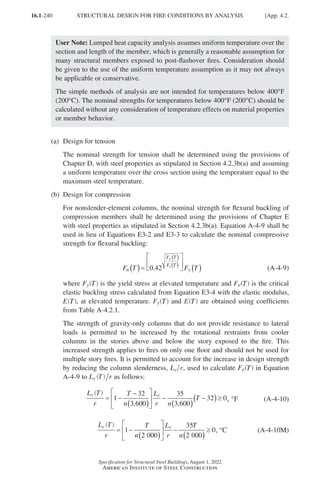 16.1-240
Specification for Structural Steel Buildings, August 1, 2022
American Institute of Steel Construction
User Note: Lumped heat capacity analysis assumes uniform temperature over the
section and length of the member, which is generally a reasonable assumption for
many structural members exposed to post-flashover fires. Consideration should
be given to the use of the uniform temperature assumption as it may not always
be applicable or conservative.
The simple methods of analysis are not intended for temperatures below 400°F
(200°C). The nominal strengths for temperatures below 400°F (200°C) should be
calculated without any consideration of temperature effects on material properties
or member behavior.
(a) Design for tension
	
The nominal strength for tension shall be determined using the provisions of
Chapter D, with steel properties as stipulated in Section 4.2.3b(a) and assuming
a uniform temperature over the cross section using the temperature equal to the
maximum steel temperature.
(b) Design for compression
	
For nonslender-element columns, the nominal strength for flexural buckling of
compression members shall be determined using the provisions of Chapter E
with steel properties as stipulated in Section 4.2.3b(a). Equation A-4-9 shall be
used in lieu of Equations E3-2 and E3-3 to calculate the nominal compressive
strength for flexural buckling:
F T F T
n
F T
F T
y
y
e
( )=






( )
( )
( )
0 42
. (A-4-9)
	where Fy T
( ) is the yield stress at elevated temperature and Fe T
( ) is the critical
elastic buckling stress calculated from Equation E3-4 with the elastic modulus,
E T
( ), at elevated temperature. Fy T
( ) and E T
( ) are obtained using coefficients
from Table A-4.2.1.
	
The strength of gravity-only columns that do not provide resistance to lateral
loads is permitted to be increased by the rotational restraints from cooler
columns in the stories above and below the story exposed to the fire. This
increased strength applies to fires on only one floor and should not be used for
multiple story fires. It is permitted to account for the increase in design strength
by reducing the column slenderness, L r
c , used to calculate Fe T
( ) in Equation
A-4-9 to L r
c T
( ) as follows:
L
r
T
n
L
r n
T
c c
= −
−
( )





 −
( )
−
( )≥
1
32
3 600
35
3 600
32 0
, ,
T
( )
, °F (A-4-10)
L
r
T
n
L
r
T
n
c c
= −
( )





 −
( )
≥
1
2 000
35
2 000
0
T
( )
, °C (A-4-10M)
STRUCTURAL DESIGN FOR FIRE CONDITIONS BY ANALYSIS [App. 4.2.
Part 16.1 Appendix A1-A4 (195-266).indd 240
Part 16.1 Appendix A1-A4 (195-266).indd 240 2023-01-29 12:19 PM
2023-01-29 12:19 PM
 