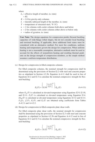16.1-241
Specification for Structural Steel Buildings, August 1, 2022
American Institute of Steel Construction
where
Lc = effective length of member, in. (mm)
=
KL
K = 1.0 for gravity-only columns
L = laterally unbraced length of the member, in. (mm)
T = temperature of structural steel, °F (°C)
n = 1 for columns with cooler columns both above and below
n = 2 for columns with cooler columns either above or below only
r = radius of gyration, in. (mm)
User Note: The design equations for compression predict flexural buckling
capacities of wide-flange rolled shapes, but do not consider local buckling
and torsional buckling. If applicable, these additional limit states must be
considered with an alternative method. For most fire conditions, uniform
heating and temperatures govern the design for compression. When uniform
heating is not a reasonable assumption, alternative methods must be used to
account for the effects of nonuniform heating and resulting thermal gradi-
ents on the design strength of compression members, as the simple method
assumes a uniform temperature distribution.
(c) Design for compression in filled composite columns
	
For filled composite columns, the nominal strength for compression shall be
determined using the provisions of Section I2.2 with steel and concrete proper-
ties as stipulated in Section 4.2.3b. Equation A-4-11 shall be used in lieu of
Equations I2-2 and I2-3 to calculate the nominal compressive strength for flex-
ural buckling:
P T P T
n
P T
P T
no
no
e
( ) =





 ( )
( )
( )






0 54
0 3
.
.
(A-4-11)
	where Pno T
( ) is calculated at elevated temperature using Equations I2-9, I2-10,
and I2-11. Pe T
( ) is calculated at elevated temperature using Equation I2-4.
EIeff T
( ) is calculated at elevated temperature using Equations I2-12 and I2-13.
Fy T
( ), ′
f T
c ( ), Es T
( ), and Ec T
( ) are obtained using coefficients from Tables
A-4.2.1 and A-4.2.2.
(d) Design for compression in filled composite plate shear walls
For filled composite plate shear walls, the nominal strength for compression
shall be determined using the provisions of Section I2.3 with steel and concrete
properties as stipulated in Section 4.2.3b and Equation A-4-12 used in lieu of
Equations I2-2 and I2-3 to calculate the nominal compressive strength for flex-
ural buckling:
P T P T
n
P T
P T
no
no
e
( ) =





 ( )
( )
( )






0 32
0 3
.
.
(A-4-12)
App. 4.2.] STRUCTURAL DESIGN FOR FIRE CONDITIONS BY ANALYSIS
Part 16.1 Appendix A1-A4 (195-266).indd 241
Part 16.1 Appendix A1-A4 (195-266).indd 241 2023-09-24 10:51 PM
2023-09-24 10:51 PM
 