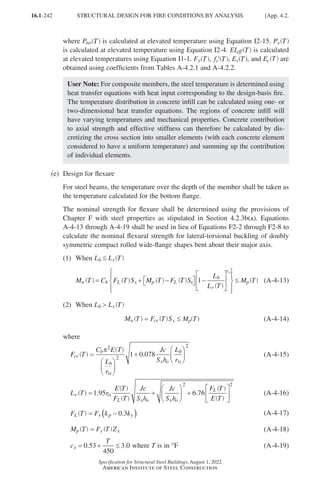 16.1-242
Specification for Structural Steel Buildings, August 1, 2022
American Institute of Steel Construction
where Pno T
( ) is calculated at elevated temperature using Equation I2-15. Pe T
( )
is calculated at elevated temperature using Equation I2-4. EIeff T
( ) is calculated
at elevated temperatures using Equation I1-1. Fy T
( ), ′
f T
c ( )
T
( ), Es T
( ), and Ec T
( ) are
obtained using coefficients from Tables A-4.2.1 and A-4.2.2.
User Note: For composite members, the steel temperature is determined using
heat transfer equations with heat input corresponding to the design-basis fire.
The temperature distribution in concrete infill can be calculated using one- or
two-dimensional heat transfer equations. The regions of concrete infill will
have varying temperatures and mechanical properties. Concrete contribution
to axial strength and effective stiffness can therefore be calculated by dis-
cretizing the cross section into smaller elements (with each concrete element
considered to have a uniform temperature) and summing up the contribution
of individual elements.
(e) Design for flexure
For steel beams, the temperature over the depth of the member shall be taken as
the temperature calculated for the bottom flange.
The nominal strength for flexure shall be determined using the provisions of
Chapter F with steel properties as stipulated in Section 4.2.3b(a). Equations
A-4-13 through A-4-19 shall be used in lieu of Equations F2-2 through F2-8 to
calculate the nominal flexural strength for lateral-torsional buckling of doubly
symmetric compact rolled wide-flange shapes bent about their major axis.
(1) When L L
b r
≤ T
( )
M C F S M F S
L
L
n b L x p L x
b
r
cx
= + −

 
 −














1



≤ Mp
T
( ) T
( ) T
( ) T
( )
T
( )
T
( ) (A-4-13)
(2) When L L
b r
 T
( )
M T F T S M T
n cr x p
= ≤
( ) ( ) ( ) (A-4-14)
where
F T
C E T
L
r
Jc
S h
L
r
cr
b
b
ts
x o
b
ts
.
=






+






π2
2
2
1 0 078
( )
( ) (A-4-15)
L T r
E T
F T
Jc
S h
Jc
S h
F T
E T
r ts
L x o x o
L
. .
= +





 +


1 95 6 76
2





2
( )
( )
( )
( )
( ) (A-4-16)
F T F k k
L y p y
.
= −
( )
0 3
( ) (A-4-17)
M T F T Z
p y x
=
( ) ( ) (A-4-18)
c
T
x = + ≤
0 53
450
3 0
. . where T is in °F (A-4-19)
STRUCTURAL DESIGN FOR FIRE CONDITIONS BY ANALYSIS [App. 4.2.
Part 16.1 Appendix A1-A4 (195-266).indd 242
Part 16.1 Appendix A1-A4 (195-266).indd 242 2023-09-25 9:30 AM
2023-09-25 9:30 AM
 