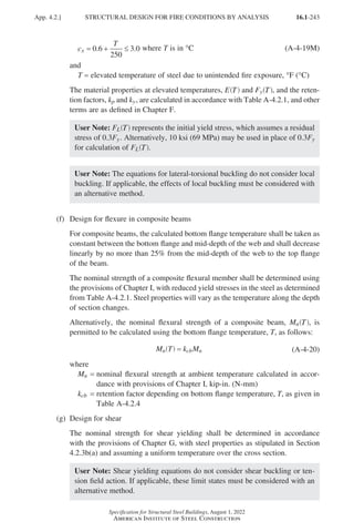 16.1-243
Specification for Structural Steel Buildings, August 1, 2022
American Institute of Steel Construction
c
T
x = + ≤
0 6
250
3 0
. . where T is in °C (A-4-19M)
and
T = elevated temperature of steel due to unintended fire exposure, °F (°C)
The material properties at elevated temperatures, E T
( ) and Fy T
( ), and the reten-
tion factors, kp and ky, are calculated in accordance with Table A-4.2.1, and other
terms are as defined in Chapter F.
User Note: FL T
( ) represents the initial yield stress, which assumes a residual
stress of 0.3Fy. Alternatively, 10 ksi (69 MPa) may be used in place of 0.3Fy
for calculation of FL T
( ).
User Note: The equations for lateral-torsional buckling do not consider local
buckling. If applicable, the effects of local buckling must be considered with
an alternative method.
(f) Design for flexure in composite beams
For composite beams, the calculated bottom flange temperature shall be taken as
constant between the bottom flange and mid-depth of the web and shall decrease
linearly by no more than 25% from the mid-depth of the web to the top flange
of the beam.
The nominal strength of a composite flexural member shall be determined using
the provisions of Chapter I, with reduced yield stresses in the steel as determined
from Table A-4.2.1. Steel properties will vary as the temperature along the depth
of section changes.
Alternatively, the nominal flexural strength of a composite beam, Mn T
( ), is
permitted to be calculated using the bottom flange temperature, T, as follows:
M T k M
n cb n
=
( ) (A-4-20)
where
Mn = 
nominal flexural strength at ambient temperature calculated in accor-
dance with provisions of Chapter I, kip-in. (N-mm)
kcb = 
retention factor depending on bottom flange temperature, T, as given in
Table A-4.2.4
(g) Design for shear
The nominal strength for shear yielding shall be determined in accordance
with the provisions of Chapter G, with steel properties as stipulated in Section
4.2.3b(a) and assuming a uniform temperature over the cross section.
User Note: Shear yielding equations do not consider shear buckling or ten-
sion field action. If applicable, these limit states must be considered with an
alternative method.
App. 4.2.] STRUCTURAL DESIGN FOR FIRE CONDITIONS BY ANALYSIS
Part 16.1 Appendix A1-A4 (195-266).indd 243
Part 16.1 Appendix A1-A4 (195-266).indd 243 2023-01-10 8:25 PM
2023-01-10 8:25 PM
 