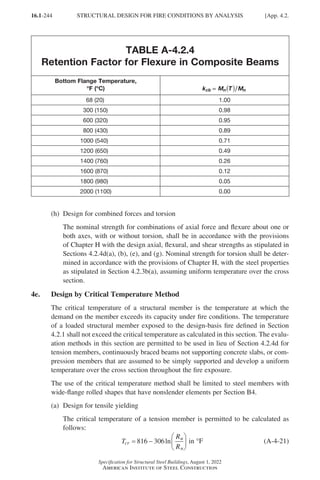 16.1-244
Specification for Structural Steel Buildings, August 1, 2022
American Institute of Steel Construction
TABLE A-4.2.4
Retention Factor for Flexure in Composite Beams
Bottom Flange Temperature,
°
°F (°
°C) k M T M
cb n n
=
=
= ( )
  68 (20) 1.00
300 (150) 0.98
600 (320) 0.95
800 (430) 0.89
1000 (540) 0.71
1200 (650) 0.49
1400 (760) 0.26
1600 (870) 0.12
1800 (980) 0.05
2000 (1100) 0.00
(h) Design for combined forces and torsion
The nominal strength for combinations of axial force and flexure about one or
both axes, with or without torsion, shall be in accordance with the provisions
of Chapter H with the design axial, flexural, and shear strengths as stipulated in
Sections 4.2.4d(a), (b), (e), and (g). Nominal strength for torsion shall be deter-
mined in accordance with the provisions of Chapter H, with the steel properties
as stipulated in Section 4.2.3b(a), assuming uniform temperature over the cross
section.
4e. Design by Critical Temperature Method
The critical temperature of a structural member is the temperature at which the
demand on the member exceeds its capacity under fire conditions. The temperature
of a loaded structural member exposed to the design-basis fire defined in Section
4.2.1 shall not exceed the critical temperature as calculated in this section. The evalu-
ation methods in this section are permitted to be used in lieu of Section 4.2.4d for
tension members, continuously braced beams not supporting concrete slabs, or com-
pression members that are assumed to be simply supported and develop a uniform
temperature over the cross section throughout the fire exposure.
The use of the critical temperature method shall be limited to steel members with
wide-flange rolled shapes that have nonslender elements per Section B4.
(a) Design for tensile yielding
	
The critical temperature of a tension member is permitted to be calculated as
follows:
T
R
R
cr
u
n
= −






816 306ln in °F (A-4-21)
STRUCTURAL DESIGN FOR FIRE CONDITIONS BY ANALYSIS [App. 4.2.
Part 16.1 Appendix A1-A4 (195-266).indd 244
Part 16.1 Appendix A1-A4 (195-266).indd 244 2023-01-10 8:25 PM
2023-01-10 8:25 PM
 