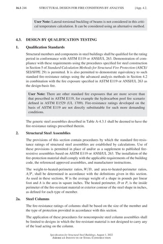 16.1-246
Specification for Structural Steel Buildings, August 1, 2022
American Institute of Steel Construction
User Note: Lateral-torsional buckling of beams is not considered in this criti-
cal temperature calculation. It can be considered using an alternative method.
4.3. DESIGN BY QUALIFICATION TESTING
1. Qualification Standards
Structural members and components in steel buildings shall be qualified for the rating
period in conformance with ASTM E119 or ANSI/UL 263. Demonstration of com-
pliance with these requirements using the procedures specified for steel construction
in Section 5 of Standard Calculation Methods for Structural Fire Protection (ASCE/
SEI/SFPE 29) is permitted. It is also permitted to demonstrate equivalency to such
standard fire-resistance ratings using the advanced analysis methods in Section 4.2
in combination with the fire exposure specified in ASTM E119 or ANSI/UL 263 as
the design-basis fire.
User Note: There are other standard fire exposures that are more severe than
that prescribed in ASTM E119, for example the hydrocarbon pool fire scenario
defined in ASTM E1529 (UL 1709). Fire-resistance ratings developed on the
basis of ASTM E119 are not directly substitutable for such more demanding
conditions.
The generic steel assemblies described in Table A-4.3.1 shall be deemed to have the
fire-resistance ratings prescribed therein.
2. Structural Steel Assemblies
The provisions of this section contain procedures by which the standard fire-resis-
tance ratings of structural steel assemblies are established by calculations. Use of
these provisions is permitted in place of and/or as a supplement to published fire-
resistive assemblies based on ASTM E119 or ANSI/UL 263. The installation of the
fire-protection material shall comply with the applicable requirements of the building
code, the referenced approved assemblies, and manufacturer instructions.
The weight-to-heated-perimeter ratios, W D, and area-to-heated-perimeter ratios,
A P, shall be determined in accordance with the definitions given in this section.
As used in these sections, W is the average weight of a shape in pounds per linear
foot and A is the area in square inches. The heated perimeter, D or P, is the inside
perimeter of the fire-resistant material or exterior contour of the steel shape in inches,
as defined for each type of member.
2a. Steel Columns
The fire-resistance ratings of columns shall be based on the size of the member and
the type of protection provided in accordance with this section.
The application of these procedures for noncomposite steel column assemblies shall
be limited to designs in which the fire-resistant material is not designed to carry any
of the load acting on the column.
STRUCTURAL DESIGN FOR FIRE CONDITIONS BY ANALYSIS [App. 4.2.
Part 16.1 Appendix A1-A4 (195-266).indd 246
Part 16.1 Appendix A1-A4 (195-266).indd 246 2023-01-10 8:25 PM
2023-01-10 8:25 PM
 