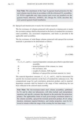 16.1-255
Specification for Structural Steel Buildings, August 1, 2022
American Institute of Steel Construction
User Note: The attachment of the Type X gypsum board protection for the
steel columns must be done in accordance with the referenced UL assemblies.
UL X526 is applicable only when exterior steel covers are installed over the
gypsum board; otherwise, ANSI/UL 263, Design No. X528, describes the
more general gypsum board installation.
(b) Sprayed and intumescent or mastic fire-resistant materials
The fire resistance of columns protected with sprayed or intumescent or mastic
fire-resistant coatings shall be determined on the basis of standard fire-resistance-
rated assemblies, any associated computations, and limits as provided in the
applicable rated assemblies.
The fire resistance of wide-flange columns protected with sprayed fire-resistant
materials is permitted to be determined as follows:
R C
W
D
C h
=





 +






1 2 (A-4-26)
R C
W
D
C h
=





 +






3 4 (A-4-26M)
where
C1, C2, C3, and C4 = 
material-dependent constants prescribed in specified rated
assembly
D = heated perimeter of the column, in. (mm)
R = fire resistance, min
W = weight of columns, lb/ft (kg/m)
h = thickness of sprayed fire-resistant material, in. (mm)
The material-dependent constants, C1, C2, C3, and C4, shall be determined for
specific fire-resistant materials on the basis of standard fire endurance tests. The
computational usage for each correlation, protection product, and its material-
dependent constants shall be limited to the range of their underlying fire test
basis reflected in the selected rated assembly.
User Note: The fire-resistance-rated steel column assemblies, published
by UL and by other test laboratories, will often include such interpolation
equations and specific constants that depend on the particular fire-protection
product. The applicability limits of each given design correlation relative to
the column assembly, sprayed fire-resistant protection product, W D, rating
duration, minimum required thickness, and similar properties, must be fol-
lowed to remain within the range of the existing fire test data range.
App. 4.3.] DESIGN BY QUALIFICATION TESTING
Part 16.1 Appendix A1-A4 (195-266).indd 255
Part 16.1 Appendix A1-A4 (195-266).indd 255 2023-01-10 8:25 PM
2023-01-10 8:25 PM
 