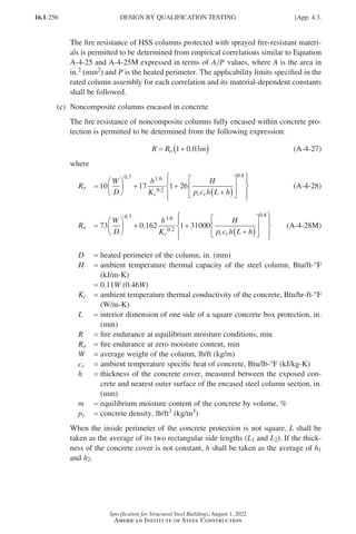 16.1-256
Specification for Structural Steel Buildings, August 1, 2022
American Institute of Steel Construction
The fire resistance of HSS columns protected with sprayed fire-resistant materi-
als is permitted to be determined from empirical correlations similar to Equation
A-4-25 and A-4-25M expressed in terms of A P values, where A is the area in
in.2 (mm2) and P is the heated perimeter. The applicability limits specified in the
rated column assembly for each correlation and its material-dependent constants
shall be followed.
(c) Noncomposite columns encased in concrete
The fire resistance of noncomposite columns fully encased within concrete pro-
tection is permitted to be determined from the following expression:
R R m
o
= +
( )
1 0 03
. (A-4-27)
where
Ro
R
W
D
h
K
H
p c h L h
o
c c c
=





 + +
+
( )












10 17 1 26
0 7 1 6
0 2
0 8
. .
.
.





(A-4-28)
Ro
R
W
D
h
K
H
p c h L h
o
c c c
=





 + +
+
( )






73 0 162 1 31000
0 7 1 6
0 2
0 8
. .
.
.
.











(A-4-28M)
D = heated perimeter of the column, in. (mm)
H = 
ambient temperature thermal capacity of the steel column, Btu/ft-°F
(kJ/m-K)
= 0.11W (0.46W)
Kc = 
ambient temperature thermal conductivity of the concrete, Btu/hr-ft-°F
(W/m-K)
L = 
interior dimension of one side of a square concrete box protection, in.
(mm)
R = fire endurance at equilibrium moisture conditions, min
Ro = fire endurance at zero moisture content, min
W = average weight of the column, lb/ft (kg/m)
cc = ambient temperature specific heat of concrete, Btu/lb-°F (kJ/kg-K)
h = 
thickness of the concrete cover, measured between the exposed con-
crete and nearest outer surface of the encased steel column section, in.
(mm)
m = equilibrium moisture content of the concrete by volume, %
pc = concrete density, lb/ft3 (kg/m3)
When the inside perimeter of the concrete protection is not square, L shall be
taken as the average of its two rectangular side lengths (L1 and L2). If the thick-
ness of the concrete cover is not constant, h shall be taken as the average of h1
and h2.
DESIGN BY QUALIFICATION TESTING [App. 4.3.
Part 16.1 Appendix A1-A4 (195-266).indd 256
Part 16.1 Appendix A1-A4 (195-266).indd 256 2023-01-10 8:25 PM
2023-01-10 8:25 PM
 