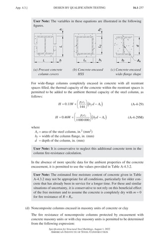 16.1-257
Specification for Structural Steel Buildings, August 1, 2022
American Institute of Steel Construction
User Note: The variables in these equations are illustrated in the following
figures.
(a) Precast concrete (b) Concrete-encased (c) Concrete-encased
column covers HSS wide-flange shape
For wide-flange columns completely encased in concrete with all reentrant
spaces filled, the thermal capacity of the concrete within the reentrant spaces is
permitted to be added to the ambient thermal capacity of the steel column, as
follows:
H W
p c
b d A
c c
f s
= +





 −
( )
0 11
144
. (A-4-29)
H W
p c
b d A
c c
f s
= +





 −
( )
0 46
1000 000
. (A-4-29M)
where
As = area of the steel column, in.2 (mm2)
bf = width of the column flange, in. (mm)
d = depth of the column, in. (mm)
User Note: It is conservative to neglect this additional concrete term in the
column fire-resistance calculation.
In the absence of more specific data for the ambient properties of the concrete
encasement, it is permitted to use the values provided in Table A-4.3.2.
User Note: The estimated free moisture content of concrete given in Table
A-4.3.2 may not be appropriate for all conditions, particularly for older con-
crete that has already been in service for a longer time. For these and similar
situations of uncertainty, it is conservative to not rely on this beneficial effect
of the free moisture and to assume the concrete is completely dry with m = 0
for fire resistance of R = Ro.
(d) Noncomposite columns encased in masonry units of concrete or clay
The fire resistance of noncomposite columns protected by encasement with
concrete masonry units or with clay masonry units is permitted to be determined
from the following expression:
App. 4.3.] DESIGN BY QUALIFICATION TESTING
Part 16.1 Appendix A1-A4 (195-266).indd 257
Part 16.1 Appendix A1-A4 (195-266).indd 257 2023-01-10 8:25 PM
2023-01-10 8:25 PM
 