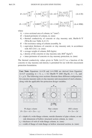 16.1-258
Specification for Structural Steel Buildings, August 1, 2022
American Institute of Steel Construction
R
W
D
T
K
A d
e
c
s
=





 +














+
0 17 0 285 1 0 42 7
0 7 1 6
0 2
. . . .
. .
.
m
m e
e
T
p T
( )
+
( )


















0 25
0 8
.
.
(A-4-30)
R
W
D
T
K
A
e
c
s
=





 +














+
1 22 0 0027 1 0 1249
0 7 1 6
0 2
. . .
. .
.
d
d T
p T
m e
e
( )
+
( )


















0 25
0 8
.
.
(A-4-30M)
where
As = cross-sectional area of column, in.2 (mm2)		
D = heated perimeter of column, in. (mm)
Kc = 
thermal conductivity of concrete or clay masonry unit, Btu/hr-ft-°F
(W/m-K) (see Table A-4.3.3)
R = fire-resistance rating of column assembly, hr		
Te = 
equivalent thickness of concrete or clay masonry unit, in accordance
with ACI 216.1, in. (mm)
W = average weight of column, lb/ft (kg/m)
dm = density of the concrete or clay masonry unit, lb/ft3 (kg/m3)
p = inner perimeter of concrete or clay masonry protection, in. (mm)
The thermal conductivity values given in Table A-4.3.3 as a function of the
concrete or clay masonry unit density is permitted for use with this encasement
protection formulation.
User Note: Equations A-4-30 and A-4-30M are derived from Equation
A-4-27 assuming m = 0, cc = 0.2 Btu/lb-°F (840 J/kg-K), h = Te, and
L = p 4. The following cross sections illustrate three different configurations
for concrete masonry units or clay masonry unit encasement of steel columns,
along with the applicable fire-protection design variables.
W-shape column Pipe column HSS column
D = 2(w + d) + 2(w - tw) D = pd D = 2w + 2d
d = 
depth of a wide-flange column, outside diameter of pipe column, or out-
side dimension of hollow structural section column, in. (mm)
tw = thickness of web of wide-flange column, in. (mm)
w = width of flange of wide-flange or hollow structural section, in. (mm)
DESIGN BY QUALIFICATION TESTING [App. 4.3.
Part 16.1 Appendix A1-A4 (195-266).indd 258
Part 16.1 Appendix A1-A4 (195-266).indd 258 2023-01-10 8:25 PM
2023-01-10 8:25 PM
 