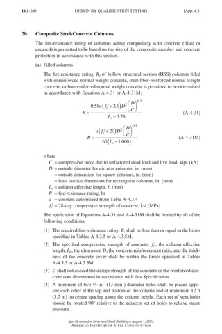 16.1-260
Specification for Structural Steel Buildings, August 1, 2022
American Institute of Steel Construction
2b. Composite Steel-Concrete Columns
The fire-resistance rating of columns acting compositely with concrete (filled or
encased) is permitted to be based on the size of the composite member and concrete
protection in accordance with this section.
(a) Filled columns
The fire-resistance rating, R, of hollow structural section (HSS) columns filled
with unreinforced normal weight concrete, steel-fiber-reinforced normal weight
concrete, or bar-reinforced normal weight concrete is permitted to be determined
in accordance with Equation A-4-31 or A-4-31M:
R
a f D
D
C
L
c
c
=
′ +
( ) 





−
0 58 2 9
3 28
2
0 5
. .
.
.
(A-4-31)
R
a f D
D
C
L
c
c
=
′ +
( ) 





−
( )
20
60 1 000
2
0 5
.
(A-4-31M)
where
C = compressive force due to unfactored dead load and live load, kips (kN)
D = outside diameter for circular columns, in. (mm)
=
outside dimension for square columns, in. (mm)
=
least outside dimension for rectangular columns, in. (mm)
Lc = column effective length, ft (mm)
R = fire-resistance rating, hr
a = constant determined from Table A-4.3.4
′
fc = 28-day compressive strength of concrete, ksi (MPa)
The application of Equations A-4-31 and A-4-31M shall be limited by all of the
following conditions:
(1)	
The required fire-resistance rating, R, shall be less than or equal to the limits
specified in Tables A-4.3.5 or A-4.3.5M.
(2)	
The specified compressive strength of concrete, ′
fc , the column effective
length, Lc, the dimension D, the concrete reinforcement ratio, and the thick-
ness of the concrete cover shall be within the limits specified in Tables
A-4.3.5 or A-4.3.5M.
(3)	
C shall not exceed the design strength of the concrete or the reinforced con-
crete core determined in accordance with this Specification.
(4)	
A minimum of two 2-in.- (13-mm-) diameter holes shall be placed oppo-
site each other at the top and bottom of the column and at maximum 12 ft
(3.7 m) on center spacing along the column height. Each set of vent holes
should be rotated 90° relative to the adjacent set of holes to relieve steam
pressure.
DESIGN BY QUALIFICATION TESTING [App. 4.3.
Part 16.1 Appendix A1-A4 (195-266).indd 260
Part 16.1 Appendix A1-A4 (195-266).indd 260 2023-01-10 8:25 PM
2023-01-10 8:25 PM
 