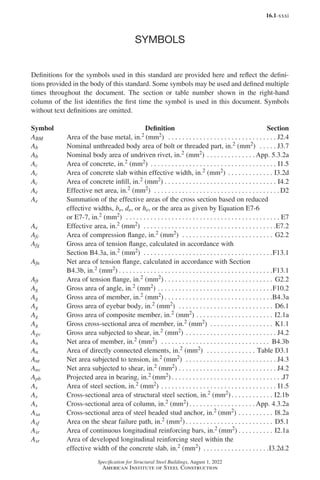 16.1-xxxi
Specification for Structural Steel Buildings, August 1, 2022
American Institute of Steel Construction
SYMBOLS
Definitions for the symbols used in this standard are provided here and reflect the defini-
tions provided in the body of this standard. Some symbols may be used and defined multiple
times throughout the document. The section or table number shown in the right-hand
column of the list identifies the first time the symbol is used in this document. Symbols
without text definitions are omitted.
Symbol Definition Section
ABM Area of the base metal, in.2 (mm2) . . . . . . . . . . . . . . . . . . . . . . . . . . . . . . . . J2.4
Ab Nominal unthreaded body area of bolt or threaded part, in.2 (mm2) . . . . . . J3.7
Ab Nominal body area of undriven rivet, in.2 (mm2). . . . . . . . . . . . . .  App. 5.3.2a
Ac Area of concrete, in.2 (mm2) . . . . . . . . . . . . . . . . . . . . . . . . . . . . . . . . . . . . . I1.5
Ac Area of concrete slab within effective width, in.2 (mm2). . . . . . . . . . . . . . I3.2d
Ac Area of concrete infill, in.2 (mm2). . . . . . . . . . . . . . . . . . . . . . . . . . . . . . . . . I4.2
Ae Effective net area, in.2 (mm2) . . . . . . . . . . . . . . . . . . . . . . . . . . . . . . . . . . . .  D2
Ae Summation of the effective areas of the cross section based on reduced
effective widths, be, de, or he, or the area as given by Equation E7-6
or E7-7, in.2 (mm2) . . . . . . . . . . . . . . . . . . . . . . . . . . . . . . . . . . . . . . . . . . . . . E7
Ae Effective area, in.2 (mm2) . . . . . . . . . . . . . . . . . . . . . . . . . . . . . . . . . . . . . . E7.2
Afc Area of compression flange, in.2 (mm2) . . . . . . . . . . . . . . . . . . . . . . . . . . . G2.2
Afg Gross area of tension flange, calculated in accordance with
Section B4.3a, in.2 (mm2) . . . . . . . . . . . . . . . . . . . . . . . . . . . . . . . . . . . . . F13.1
Afn Net area of tension flange, calculated in accordance with Section
B4.3b, in.2 (mm2). . . . . . . . . . . . . . . . . . . . . . . . . . . . . . . . . . . . . . . . . . . . F13.1
Aft Area of tension flange, in.2 (mm2) . . . . . . . . . . . . . . . . . . . . . . . . . . . . . . . . G2.2
Ag Gross area of angle, in.2 (mm2). . . . . . . . . . . . . . . . . . . . . . . . . . . . . . . . . F10.2
Ag Gross area of member, in.2 (mm2) . . . . . . . . . . . . . . . . . . . . . . . . . . . . . . . B4.3a
Ag Gross area of eyebar body, in.2 (mm2) . . . . . . . . . . . . . . . . . . . . . . . . . . . . D6.1
Ag Gross area of composite member, in.2 (mm2). . . . . . . . . . . . . . . . . . . . . . . I2.1a
Ag Gross cross-sectional area of member, in.2 (mm2) . . . . . . . . . . . . . . . . . . . K1.1
Agv Gross area subjected to shear, in.2 (mm2). . . . . . . . . . . . . . . . . . . . . . . . . . . J4.2
An Net area of member, in.2 (mm2) . . . . . . . . . . . . . . . . . . . . . . . . . . . . . . . . B4.3b
An Area of directly connected elements, in.2 (mm2) . . . . . . . . . . . . . . . Table D3.1
Ant Net area subjected to tension, in.2 (mm2) . . . . . . . . . . . . . . . . . . . . . . . . . . . J4.3
Anv Net area subjected to shear, in.2 (mm2). . . . . . . . . . . . . . . . . . . . . . . . . . . . . J4.2
Apb Projected area in bearing, in.2 (mm2). . . . . . . . . . . . . . . . . . . . . . . . . . . . . . . . J7
As Area of steel section, in.2 (mm2). . . . . . . . . . . . . . . . . . . . . . . . . . . . . . . . . . I1.5
As Cross-sectional area of structural steel section, in.2 (mm2) . . . . . . . . . . . . I2.1b
As Cross-sectional area of column, in.2 (mm2). . . . . . . . . . . . . . . . . . .  App. 4.3.2a
Asa Cross-sectional area of steel headed stud anchor, in.2 (mm2). . . . . . . . . . . I8.2a
Asf Area on the shear failure path, in.2 (mm2) . . . . . . . . . . . . . . . . . . . . . . . . . D5.1
Asr Area of continuous longitudinal reinforcing bars, in.2 (mm2). . . . . . . . . . . I2.1a
Asr Area of developed longitudinal reinforcing steel within the
effective width of the concrete slab, in.2 (mm2) . . . . . . . . . . . . . . . . . . . I3.2d.2
Part 16.1 Prelims (i-lxvi).indd 31
Part 16.1 Prelims (i-lxvi).indd 31 2023-01-11 9:08 AM
2023-01-11 9:08 AM
 