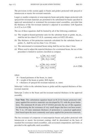 16.1-263
Specification for Structural Steel Buildings, August 1, 2022
American Institute of Steel Construction
The provisions in this section apply to beams and girders protected with sprayed or
intumescent or mastic fire-resistant materials.
Larger or smaller composite or noncomposite beam and girder shapes protected with
sprayed fire-resistant materials are permitted to be substituted for beams specified in
approved unrestrained or restrained fire-resistance-rated assemblies, provided that
the thickness of the fire-resistant material is adjusted in accordance with Equation
A-4-32 or A-4-32M.
The use of these equations shall be limited by all of the following conditions:
(a)	
The weight-to-heated-perimeter ratio for the substitute beam or girder, W D
1 1,
shall be not less than 0.37 (U.S. customary units) or 0.022 (SI units).
(b)	
The thickness of fire-protection materials calculated for the substitute beam or
girder, T1, shall be not less than a in. (10 mm).
(c)	
The unrestrained or restrained beam rating shall be not less than 1 hour.
(d)	
Where used to adjust the material thickness for a restrained beam, the use of this
procedure is limited to sections classified as compact.
h
h W D
W D
2
1 1 1
2 2
0 60
0 60
=
( )+

 

( )+

 

.
.
(A-4-32)
h
h W D
W D
2
1 1 1
2 2
0 036
0 036
=
( )+

 

( )+

 

.
.
(A-4-32M)
where
D = heated perimeter of the beam, in. (mm)
W = weight of the beam or girder, lb/ft (kg/m)
h = thickness of sprayed fire-resistant material, in. (mm)
Subscript 1 refers to the substitute beam or girder and the required thickness of fire-
resistant material.
Subscript 2 refers to the beam and fire-resistant material thickness in the approved
assembly.
User Note: This substitution equation based on W D for beams protected with
spray-applied fire-resistive materials was developed by UL with the given limita-
tions. The minimum W D ratio of 0.37 (0.022) prevents the use of this equation
for determining the fire resistance of very small shapes that have not been tested.
The a in. (10 mm) minimum thickness of protection is a practical application
limit based upon the most commonly used spray-applied fire protection materials.
The fire resistance of composite or noncomposite beams and girders protected with
intumescent or mastic fire-resistant coatings shall be determined on the basis of
standard fire-resistance-rated assemblies, and associated computations and limits as
provided in the applicable rated assemblies.
App. 4.3.] DESIGN BY QUALIFICATION TESTING
Part 16.1 Appendix A1-A4 (195-266).indd 263
Part 16.1 Appendix A1-A4 (195-266).indd 263 2023-01-10 8:25 PM
2023-01-10 8:25 PM
 