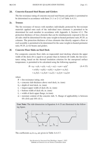 16.1-264
Specification for Structural Steel Buildings, August 1, 2022
American Institute of Steel Construction
2d. Concrete-Encased Steel Beams and Girders
The fire-resistance rating of concrete-encased steel beams and girders is permitted to
be determined in accordance with Item 2-1.1 or 2-1.2 of Table A-4.3.1.
2e. Trusses
The fire resistance of trusses with members individually protected by fire-resistant
materials applied onto each of the individual truss elements is permitted to be
determined for each member in accordance with Appendix 4, Section 4.3.1. The
protection thickness of truss elements that can be simultaneously exposed to fire on
all sides shall be determined for the same weight-to-heated perimeter ratio,W D, as
columns. The protection thickness of truss elements that directly support a floor or
roof assembly is permitted to be determined for the same weight-to-heated-perimeter
ratio,W D, as for beams and girders.
2f. Concrete Floor Slabs on Steel Deck
For composite concrete floor slabs on trapezoidal steel decking wherein the upper
width of the deck rib is equal to or greater than its bottom rib width, the fire-resis-
tance rating, based on the thermal insulation criterion for the unexposed surface
temperature, is permitted to be calculated using the following equation:
R a a h a h a l a l a m a h
a h h a h l a h l a
= + + + + + +
+ + + +
0 1 1 2 2 3 2 4 3 5 6 1
2
7 1 2 8 1 2 9 1 3 1
10 1 11 2 2
12 2 3 13 2 14 2 3 15 2 16 3
h m a h l
a h l a h m a l l a l m a l m
+
+ + + + +
(A-4-33)
where
R = fire-resistance rating, min
h1 = concrete slab thickness above steel deck, in. (mm)
h2 = depth of steel deck, in. (mm)
l1 = largest upper width of deck rib, in. (mm)
l2 = bottom width of deck rib, in. (mm)
l3 = width of deck upper flange, in (mm)
m = 
moisture content of the concrete slab, %. Range of applicability is between
0% (0.0) and 10% (0.1).
User Note: The slab dimensions in Equation A-4-33 are illustrated in the follow-
ing figure.
The coefficients a0 to a16 are given in Table A-4.3.7.
DESIGN BY QUALIFICATION TESTING [App. 4.3.
Part 16.1 Appendix A1-A4 (195-266).indd 264
Part 16.1 Appendix A1-A4 (195-266).indd 264 2023-01-10 8:25 PM
2023-01-10 8:25 PM
 