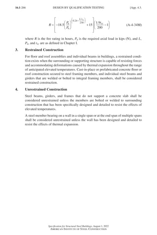 16.1-266
Specification for Structural Steel Buildings, August 1, 2022
American Institute of Steel Construction
R
P
P
t
u
n
L t
sc
sc
= −





 +










−
−






18 5 15
1 9
200
0 24
230
.
.
.
1
1





 (A-4-34M)
where R is the fire rating in hours, Pu is the required axial load in kips (N), and L,
Pn, and tsc are as defined in Chapter I.
3. Restrained Construction
For floor and roof assemblies and individual beams in buildings, a restrained condi-
tion exists when the surrounding or supporting structure is capable of resisting forces
and accommodating deformations caused by thermal expansion throughout the range
of anticipated elevated temperatures. Cast-in-place or prefabricated concrete floor or
roof construction secured to steel framing members, and individual steel beams and
girders that are welded or bolted to integral framing members, shall be considered
restrained construction.
4. Unrestrained Construction
Steel beams, girders, and frames that do not support a concrete slab shall be
considered unrestrained unless the members are bolted or welded to surrounding
construction that has been specifically designed and detailed to resist the effects of
elevated temperatures.
A steel member bearing on a wall in a single span or at the end span of multiple spans
shall be considered unrestrained unless the wall has been designed and detailed to
resist the effects of thermal expansion.
DESIGN BY QUALIFICATION TESTING [App. 4.3.
Part 16.1 Appendix A1-A4 (195-266).indd 266
Part 16.1 Appendix A1-A4 (195-266).indd 266 2023-01-10 8:25 PM
2023-01-10 8:25 PM
 