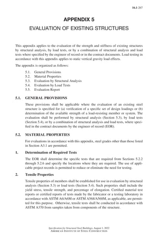 16.1-267
Specification for Structural Steel Buildings, August 1, 2022
American Institute of Steel Construction
APPENDIX 5
EVALUATION OF EXISTING STRUCTURES
This appendix applies to the evaluation of the strength and stiffness of existing structures
by structural analysis, by load tests, or by a combination of structural analysis and load
tests where specified by the engineer of record or in the contract documents. Load testing in
accordance with this appendix applies to static vertical gravity load effects.
The appendix is organized as follows:
5.1. General Provisions
5.2. Material Properties
5.3. Evaluation by Structural Analysis
5.4. Evaluation by Load Tests
5.5. Evaluation Report
5.1. GENERAL PROVISIONS
These provisions shall be applicable where the evaluation of an existing steel
structure is specified for (a) verification of a specific set of design loadings or (b)
determination of the available strength of a load-resisting member or system. The
evaluation shall be performed by structural analysis (Section 5.3), by load tests
(Section 5.4), or by a combination of structural analysis and load tests, where speci-
fied in the contract documents by the engineer of record (EOR).
5.2. MATERIAL PROPERTIES
For evaluations in accordance with this appendix, steel grades other than those listed
in Section A3.1 are permitted.
1. Determination of Required Tests
The EOR shall determine the specific tests that are required from Sections 5.2.2
through 5.2.6 and specify the locations where they are required. The use of appli-
cable project records is permitted to reduce or eliminate the need for testing.
2. Tensile Properties
Tensile properties of members shall be established for use in evaluation by structural
analysis (Section 5.3) or load tests (Section 5.4). Such properties shall include the
yield stress, tensile strength, and percentage of elongation. Certified material test
reports or certified reports of tests made by the fabricator or a testing laboratory in
accordance with ASTM A6/A6M or ASTM A568/A568M, as applicable, are permit-
ted for this purpose. Otherwise, tensile tests shall be conducted in accordance with
ASTM A370 from samples taken from components of the structure.
Part 16.1 Appendix A5-A8 (267-286).indd 267
Part 16.1 Appendix A5-A8 (267-286).indd 267 2023-01-10 8:28 PM
2023-01-10 8:28 PM
 