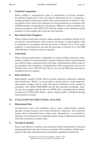16.1-268
Specification for Structural Steel Buildings, August 1, 2022
American Institute of Steel Construction
3. Chemical Composition
Where welding is anticipated for repair or modification of existing structures,
the chemical composition of the steel shall be determined for use in preparing a
welding procedure specification. Results from certified material test reports or certi-
fied reports of tests made by the fabricator or a testing laboratory in accordance with
ASTM procedures are permitted for this purpose. Otherwise, analyses shall be con-
ducted in accordance with ASTM A751 from the samples used to determine tensile
properties or from samples taken from the same locations.
4. Base Metal Notch Toughness
Where welded tension splices in heavy shapes and plates as defined in Section A3.1e
are critical to the performance of the structure, the Charpy V-notch toughness shall
be determined in accordance with the provisions of Section A3.1e. If the notch
toughness so determined does not meet the provisions of Section A3.1e, the EOR
shall determine if remedial actions are required.
5. Weld Metal
Where structural performance is dependent on existing welded connections, repre-
sentative samples of weld metal shall be obtained. Chemical analysis and mechanical
tests shall be made to characterize the weld metal. A determination shall be made of
the magnitude and consequences of imperfections. If the requirements of Structural
Welding Code—Steel, AWS D1.1/D1.1M, are not met, the EOR shall determine if
remedial actions are required.
6. Bolts and Rivets
Representative samples of bolts shall be visually inspected to determine markings
and classifications. Where it is not possible to classify bolts by visual inspection,
representative samples shall be taken and tested to determine tensile strength in
accordance with ASTM F606/F606M and the bolt classified accordingly. Alter-
natively, the assumption that the bolts are ASTM A307 is permitted. Rivets shall be
assumed to be ASTM A502, Grade 1, unless a higher grade is established through
documentation or testing.
5.3. EVALUATION BY STRUCTURAL ANALYSIS
1. Dimensional Data
All dimensions used in the evaluation, such as spans, column heights, member
spacings, bracing locations, cross-section dimensions, thicknesses, and connection
details, shall be determined from a field survey. Alternatively, it is permitted to
determine such dimensions from applicable project design or fabrication documents
with field verification of critical values.
2. Strength Evaluation
Forces (load effects) in members and connections shall be determined by structural
analysis applicable to the type of structure evaluated. The load effects shall be deter-
mined for the loads and factored load combinations stipulated in Section B2.
MATERIAL PROPERTIES [App. 5.2.
Part 16.1 Appendix A5-A8 (267-286).indd 268
Part 16.1 Appendix A5-A8 (267-286).indd 268 2023-01-11 9:47 AM
2023-01-11 9:47 AM
 