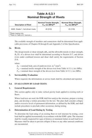 16.1-269
Specification for Structural Steel Buildings, August 1, 2022
American Institute of Steel Construction
Table A-5.3.1
Nominal Strength of Rivets
Description of Rivet
Nominal Tensile Strength,
Fnt, ksi (MPa)[a]
Nominal Shear Strength,
Fnv, ksi (MPa)[b]
A502, Grade 1, hot-driven rivets 45 (310) 25 (170)
[a]Static loading only.
[b]Refer to Table J3.2, footnote c.
The available strength of members and connections shall be determined from appli-
cable provisions of Chapters B through K and Appendix 5 of this Specification.
2a. Rivets
The design tensile or shear strength, φRn, and the allowable tensile or shear strength,
Rn Ω, of a driven rivet shall be determined according to Section J3.7, and driven
rivets under combined tension and shear shall satisfy the requirements of Section
J3.8,
where
Ab = nominal body area of undriven rivet, in.2 (mm2)
Fnt = nominal tensile strength of the driven rivet from Table A-5.3.1, ksi (MPa)
Fnv = nominal shear strength of the driven rivet from Table A-5.3.1, ksi (MPa)
3. Serviceability Evaluation
Where required, the deformations at service loads shall be calculated and reported.
5.4. EVALUATION BY LOAD TESTS
1. General Requirements
This section applies only to static vertical gravity loads applied to existing roofs or
floors.
Where load tests are used, the EOR shall first analyze the structure, prepare a testing
plan, and develop a written procedure for the test. The plan shall consider collapse
and/or excessive levels of permanent deformation, as defined by the EOR, and shall
include procedures to preclude either occurrence during testing.
2. Determination of Load Rating by Testing
To determine the load rating of an existing floor or roof structure by testing, a test
load shall be applied incrementally in accordance with the EOR’s plan. The structure
shall be visually inspected for signs of distress or imminent failure at each load level.
Measures shall be taken to prevent collapse if these or any other unusual conditions
are encountered.
App. 5.4.] EVALUATION BY LOAD TESTS
Part 16.1 Appendix A5-A8 (267-286).indd 269
Part 16.1 Appendix A5-A8 (267-286).indd 269 2023-01-10 8:28 PM
2023-01-10 8:28 PM
 