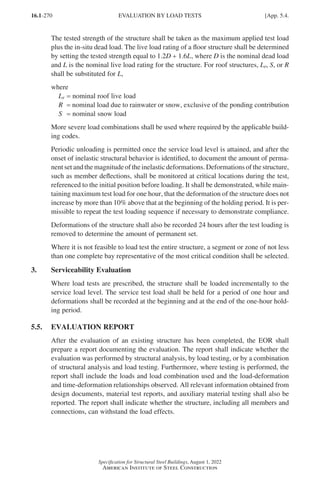 16.1-270
Specification for Structural Steel Buildings, August 1, 2022
American Institute of Steel Construction
The tested strength of the structure shall be taken as the maximum applied test load
plus the in-situ dead load. The live load rating of a floor structure shall be determined
by setting the tested strength equal to 1.2D + 1.6L, where D is the nominal dead load
and L is the nominal live load rating for the structure. For roof structures, Lr, S, or R
shall be substituted for L,
where
Lr = nominal roof live load
R = nominal load due to rainwater or snow, exclusive of the ponding contribution
S = nominal snow load
More severe load combinations shall be used where required by the applicable build-
ing codes.
Periodic unloading is permitted once the service load level is attained, and after the
onset of inelastic structural behavior is identified, to document the amount of perma-
nent set and the magnitude of the inelastic deformations. Deformations of the structure,
such as member deflections, shall be monitored at critical locations during the test,
referenced to the initial position before loading. It shall be demonstrated, while main-
taining maximum test load for one hour, that the deformation of the structure does not
increase by more than 10% above that at the beginning of the holding period. It is per-
missible to repeat the test loading sequence if necessary to demonstrate compliance.
Deformations of the structure shall also be recorded 24 hours after the test loading is
removed to determine the amount of permanent set.
Where it is not feasible to load test the entire structure, a segment or zone of not less
than one complete bay representative of the most critical condition shall be selected.
3. Serviceability Evaluation
Where load tests are prescribed, the structure shall be loaded incrementally to the
service load level. The service test load shall be held for a period of one hour and
deformations shall be recorded at the beginning and at the end of the one-hour hold-
ing period.
5.5. EVALUATION REPORT
After the evaluation of an existing structure has been completed, the EOR shall
prepare a report documenting the evaluation. The report shall indicate whether the
evaluation was performed by structural analysis, by load testing, or by a combination
of structural analysis and load testing. Furthermore, where testing is performed, the
report shall include the loads and load combination used and the load-deformation
and time-deformation relationships observed. All relevant information obtained from
design documents, material test reports, and auxiliary material testing shall also be
reported. The report shall indicate whether the structure, including all members and
connections, can withstand the load effects.
EVALUATION BY LOAD TESTS [App. 5.4.
Part 16.1 Appendix A5-A8 (267-286).indd 270
Part 16.1 Appendix A5-A8 (267-286).indd 270 2023-01-10 8:28 PM
2023-01-10 8:28 PM
 