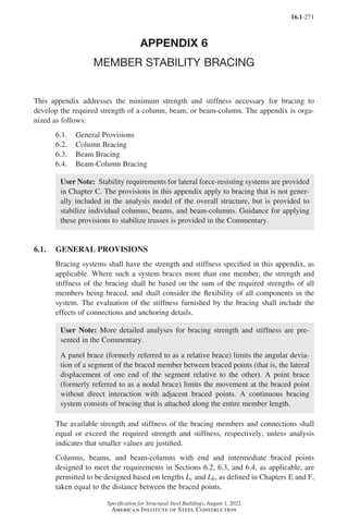 16.1-271
Specification for Structural Steel Buildings, August 1, 2022
American Institute of Steel Construction
APPENDIX 6
MEMBER STABILITY BRACING
This appendix addresses the minimum strength and stiffness necessary for bracing to
develop the required strength of a column, beam, or beam-column. The appendix is orga-
nized as follows:
6.1. General Provisions
6.2. Column Bracing
6.3. Beam Bracing
6.4. Beam-Column Bracing
User Note: Stability requirements for lateral force-resisting systems are provided
in Chapter C. The provisions in this appendix apply to bracing that is not gener-
ally included in the analysis model of the overall structure, but is provided to
stabilize individual columns, beams, and beam-columns. Guidance for applying
these provisions to stabilize trusses is provided in the Commentary.
6.1. GENERAL PROVISIONS
Bracing systems shall have the strength and stiffness specified in this appendix, as
applicable. Where such a system braces more than one member, the strength and
stiffness of the bracing shall be based on the sum of the required strengths of all
members being braced, and shall consider the flexibility of all components in the
system. The evaluation of the stiffness furnished by the bracing shall include the
effects of connections and anchoring details.
User Note: More detailed analyses for bracing strength and stiffness are pre-
sented in the Commentary.
A panel brace (formerly referred to as a relative brace) limits the angular devia-
tion of a segment of the braced member between braced points (that is, the lateral
displacement of one end of the segment relative to the other). A point brace
(formerly referred to as a nodal brace) limits the movement at the braced point
without direct interaction with adjacent braced points. A continuous bracing
system consists of bracing that is attached along the entire member length.
The available strength and stiffness of the bracing members and connections shall
equal or exceed the required strength and stiffness, respectively, unless analysis
indicates that smaller values are justified.
Columns, beams, and beam-columns with end and intermediate braced points
designed to meet the requirements in Sections 6.2, 6.3, and 6.4, as applicable, are
permitted to be designed based on lengths Lc and Lb, as defined in Chapters E and F,
taken equal to the distance between the braced points.
Part 16.1 Appendix A5-A8 (267-286).indd 271
Part 16.1 Appendix A5-A8 (267-286).indd 271 2023-01-10 8:28 PM
2023-01-10 8:28 PM
 