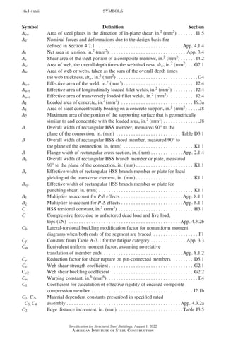 16.1-xxxii
Specification for Structural Steel Buildings, August 1, 2022
American Institute of Steel Construction
Asw Area of steel plates in the direction of in-plane shear, in.2 (mm2) . . . . . . . . I1.5
AT Nominal forces and deformations due to the design-basis fire
defined in Section 4.2.1. . . . . . . . . . . . . . . . . . . . . . . . . . . . . . . . . . . App. 4.1.4
At Net area in tension, in.2 (mm2) . . . . . . . . . . . . . . . . . . . . . . . . . . . . . . . App. 3.4
Av Shear area of the steel portion of a composite member, in.2 (mm2). . . . . . . I4.2
Aw Area of web, the overall depth times the web thickness, dtw, in.2 (mm2) . . . G2.1
Aw Area of web or webs, taken as the sum of the overall depth times
the web thickness, dtw, in.2 (mm2). . . . . . . . . . . . . . . . . . . . . . . . . . . . . . . . .  G4
Awe Effective area of the weld, in.2 (mm2) . . . . . . . . . . . . . . . . . . . . . . . . . . . . . . J2.4
Awel Effective area of longitudinally loaded fillet welds, in.2 (mm2). . . . . . . . . . J2.4
Awet Effective area of transversely loaded fillet welds, in.2 (mm2). . . . . . . . . . . . J2.4
A1 Loaded area of concrete, in.2 (mm2) . . . . . . . . . . . . . . . . . . . . . . . . . . . . . . I6.3a
A1 Area of steel concentrically bearing on a concrete support, in.2 (mm2). . . . . J8
A2 Maximum area of the portion of the supporting surface that is geometrically
similar to and concentric with the loaded area, in.2 (mm2). . . . . . . . . . . . . . . J8
B Overall width of rectangular HSS member, measured 90° to the
plane of the connection, in. (mm) . . . . . . . . . . . . . . . . . . . . . . . . . . . Table D3.1
B Overall width of rectangular HSS chord member, measured 90° to
the plane of the connection, in. (mm) . . . . . . . . . . . . . . . . . . . . . . . . . . . . . K1.1
B Flange width of rectangular cross section, in. (mm). . . . . . . . . . . . . App. 2.1.4
Bb Overall width of rectangular HSS branch member or plate, measured
90° to the plane of the connection, in. (mm). . . . . . . . . . . . . . . . . . . . . . . . K1.1
Be Effective width of rectangular HSS branch member or plate for local
yielding of the transverse element, in. (mm). . . . . . . . . . . . . . . . . . . . . . . . K1.1
Bep Effective width of rectangular HSS branch member or plate for
punching shear, in. (mm) . . . . . . . . . . . . . . . . . . . . . . . . . . . . . . . . . . . . . . . K1.1
B1 Multiplier to account for P-δ effects. . . . . . . . . . . . . . . . . . . . . . . . . App. 8.1.1
B2 Multiplier to account for P-∆ effects. . . . . . . . . . . . . . . . . . . . . . . . . App. 8.1.1
C HSS torsional constant, in.3 (mm3) . . . . . . . . . . . . . . . . . . . . . . . . . . . . . . . H3.1
C Compressive force due to unfactored dead load and live load,
kips (kN) . . . . . . . . . . . . . . . . . . . . . . . . . . . . . . . . . . . . . . . . . . . . . App. 4.3.2b
Cb Lateral-torsional buckling modification factor for nonuniform moment
diagrams when both ends of the segment are braced . . . . . . . . . . . . . . . . . . . F1
Cf Constant from Table A-3.1 for the fatigue category. . . . . . . . . . . . . . . App. 3.3
Cm Equivalent uniform moment factor, assuming no relative
translation of member ends . . . . . . . . . . . . . . . . . . . . . . . . . . . . . . . . App. 8.1.2
Cr Reduction factor for shear rupture on pin-connected members . . . . . . . . . D5.1
Cv1 Web shear strength coefficient . . . . . . . . . . . . . . . . . . . . . . . . . . . . . . . . . . . G2.1
Cv2 Web shear buckling coefficient . . . . . . . . . . . . . . . . . . . . . . . . . . . . . . . . . . G2.2
Cw Warping constant, in.6 (mm6) . . . . . . . . . . . . . . . . . . . . . . . . . . . . . . . . . . . . . E4
C1 Coefficient for calculation of effective rigidity of encased composite
compression member. . . . . . . . . . . . . . . . . . . . . . . . . . . . . . . . . . . . . . . . . . I2.1b
C1, C2, Material dependent constants prescribed in specified rated
C3, C4 assembly. . . . . . . . . . . . . . . . . . . . . . . . . . . . . . . . . . . . . . . . . . . . . .  App. 4.3.2a
C2 Edge distance increment, in. (mm) . . . . . . . . . . . . . . . . . . . . . . . . . .  Table J3.5
SYMBOLS
Symbol Definition Section
Part 16.1 Prelims (i-lxvi).indd 32
Part 16.1 Prelims (i-lxvi).indd 32 2023-01-11 9:08 AM
2023-01-11 9:08 AM
 