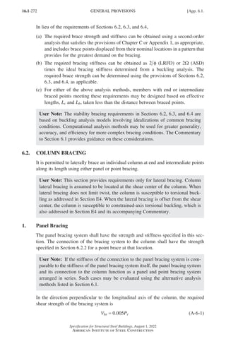 16.1-272
Specification for Structural Steel Buildings, August 1, 2022
American Institute of Steel Construction
In lieu of the requirements of Sections 6.2, 6.3, and 6.4,
(a)	
The required brace strength and stiffness can be obtained using a second-order
analysis that satisfies the provisions of Chapter C or Appendix 1, as appropriate,
and includes brace points displaced from their nominal locations in a pattern that
provides for the greatest demand on the bracing.
(b)	
The required bracing stiffness can be obtained as 2 φ (LRFD) or 2Ω (ASD)
times the ideal bracing stiffness determined from a buckling analysis. The
required brace strength can be determined using the provisions of Sections 6.2,
6.3, and 6.4, as applicable.
(c)	
For either of the above analysis methods, members with end or intermediate
braced points meeting these requirements may be designed based on effective
lengths, Lc and Lb, taken less than the distance between braced points.
User Note: The stability bracing requirements in Sections 6.2, 6.3, and 6.4 are
based on buckling analysis models involving idealizations of common bracing
conditions. Computational analysis methods may be used for greater generality,
accuracy, and efficiency for more complex bracing conditions. The Commentary
to Section 6.1 provides guidance on these considerations.
6.2. COLUMN BRACING
It is permitted to laterally brace an individual column at end and intermediate points
along its length using either panel or point bracing.
User Note: This section provides requirements only for lateral bracing. Column
lateral bracing is assumed to be located at the shear center of the column. When
lateral bracing does not limit twist, the column is susceptible to torsional buck-
ling as addressed in Section E4. When the lateral bracing is offset from the shear
center, the column is susceptible to constrained-axis torsional buckling, which is
also addressed in Section E4 and its accompanying Commentary.
1. Panel Bracing
The panel bracing system shall have the strength and stiffness specified in this sec-
tion. The connection of the bracing system to the column shall have the strength
specified in Section 6.2.2 for a point brace at that location.
User Note: If the stiffness of the connection to the panel bracing system is com-
parable to the stiffness of the panel bracing system itself, the panel bracing system
and its connection to the column function as a panel and point bracing system
arranged in series. Such cases may be evaluated using the alternative analysis
methods listed in Section 6.1.
In the direction perpendicular to the longitudinal axis of the column, the required
shear strength of the bracing system is
Vbr = 0.005Pr (A-6-1)
GENERAL PROVISIONS [App. 6.1.
Part 16.1 Appendix A5-A8 (267-286).indd 272
Part 16.1 Appendix A5-A8 (267-286).indd 272 2023-01-10 8:28 PM
2023-01-10 8:28 PM
 