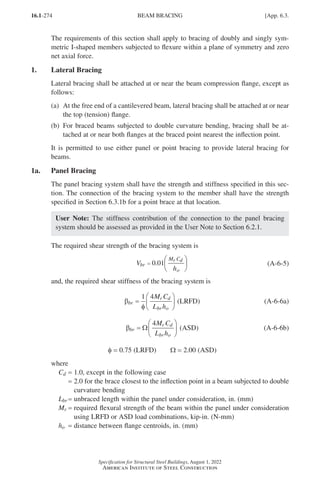 16.1-274
Specification for Structural Steel Buildings, August 1, 2022
American Institute of Steel Construction
The requirements of this section shall apply to bracing of doubly and singly sym-
metric I-shaped members subjected to flexure within a plane of symmetry and zero
net axial force.
1. Lateral Bracing
Lateral bracing shall be attached at or near the beam compression flange, except as
follows:
(a)	
At the free end of a cantilevered beam, lateral bracing shall be attached at or near
the top (tension) flange.
(b)	
For braced beams subjected to double curvature bending, bracing shall be at-
tached at or near both flanges at the braced point nearest the inflection point.
It is permitted to use either panel or point bracing to provide lateral bracing for
beams.
1a. Panel Bracing
The panel bracing system shall have the strength and stiffness specified in this sec-
tion. The connection of the bracing system to the member shall have the strength
specified in Section 6.3.1b for a point brace at that location.
User Note: The stiffness contribution of the connection to the panel bracing
system should be assessed as provided in the User Note to Section 6.2.1.
The required shear strength of the bracing system is
V
h
br
r d
o
M C
=






0 01
. (A-6-5)
and, the required shear stiffness of the bracing system is
βbr
r d
br o
M C
L h
=






1 4
φ
(LRFD) (A-6-6a)
βbr
r d
br o
M C
L h
=






Ω
4
(ASD) (A-6-6b)
φ = 0.75 (LRFD)   Ω = 2.00 (ASD)
where		
Cd = 1.0, except in the following case
=

2.0 for the brace closest to the inflection point in a beam subjected to double
curvature bending
Lbr = unbraced length within the panel under consideration, in. (mm)
Mr = 
required flexural strength of the beam within the panel under consideration
using LRFD or ASD load combinations, kip-in. (N-mm)
ho = distance between flange centroids, in. (mm)
BEAM BRACING [App. 6.3.
Part 16.1 Appendix A5-A8 (267-286).indd 274
Part 16.1 Appendix A5-A8 (267-286).indd 274 2023-01-10 8:28 PM
2023-01-10 8:28 PM
 