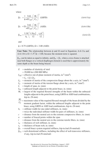 16.1-276
Specification for Structural Steel Buildings, August 1, 2022
American Institute of Steel Construction
where
β
φ
T
yeff
r
b
L
nEI
M
C
=






1 3 6
2
.
β
φ
T
yeff
r
b
L
nEI
M
C
=






1 3 6
2
.
(LRFD)		 (A-6-11a)
βT
yeff
r
b
L
nEI
M
C
=






Ω
3 6
2
.
βT
yeff
r
b
L
nEI
M
C
=






Ω
3 6
2
.
(ASD) 		 (A-6-11b)
βsec
o
o w st s
E
h
h t t b
= +






3 3 1 5
12 12
3 3
. .
		 (A-6-12)
and
f = 0.75 (LRFD); W = 3.00 (ASD)
User Note: The relationship between f and W used in Equations A-6-11a and
A-6-11b is Ω =1 52
. φ = 3.00, because the moment term is squared.
bsec can be taken as equal to infinity, and β β
br T
= , when a cross-frame is attached
near both flanges or a vertical diaphragm element is used that is approximately the
same depth as the beam being braced.
E = modulus of elasticity of steel
=
29,000 ksi (200 000 MPa)
Iyeff = effective out-of-plane moment of inertia, in.4 (mm4)
=
I t c I
yc yt
+ ( )
Iyc = moment of inertia of the compression flange about the y-axis, in.4 (mm4)
Iyt = moment of inertia of the tension flange about the y-axis, in.4 (mm4)
L = length of span, in. (mm)
Lbr = unbraced length adjacent to the point brace, in. (mm)
Mr = 
largest of the required flexural strengths of the beam within the unbraced
lengths adjacent to the point brace, using LRFD or ASD load combinations,
kip-in. (N-mm) 		
M
C
r
b
= 
maximum value of the required flexural strength of the beam divided by the
moment gradient factor, within the unbraced lengths adjacent to the point
brace, using LRFD or ASD load combinations, kip-in. (N-mm)
bs = stiffener width for one-sided stiffeners, in. (mm)
=
twice the individual stiffener width for pairs of stiffeners, in. (mm)
c = distance from the neutral axis to the extreme compressive fibers, in. (mm)
n = number of braced points within the span
t = distance from the neutral axis to the extreme tensile fibers, in. (mm)		
tst = thickness of web stiffener, in. (mm)
tw = thickness of beam web, in. (mm)
βT = overall brace system required stiffness, kip-in./rad (N-mm/rad)
βsec = 
web distortional stiffness, including the effect of web transverse stiffeners,
if any, kip-in./rad (N-mm/rad)
BEAM BRACING [App. 6.3.
Part 16.1 Appendix A5-A8 (267-286).indd 276
Part 16.1 Appendix A5-A8 (267-286).indd 276 2023-01-10 8:28 PM
2023-01-10 8:28 PM
 